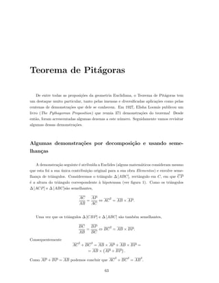 Teorema de Pit´agoras
De entre todas as proposi¸c˜oes da geometria Euclidiana, o Teorema de Pit´agoras tem
um destaque muito particular, tanto pelas imensas e diversiﬁcadas aplica¸c˜oes como pelas
centenas de demonstra¸c˜oes que dele se conhecem. Em 1927, Elisha Loomis publicou um
livro (The Pythagorean Proposition) que reunia 371 demonstra¸c˜oes do teorema! Desde
ent˜ao, foram acrescentadas algumas dezenas a este n´umero. Seguidamente vamos revisitar
algumas dessas demonstra¸c˜oes.
Algumas demonstra¸c˜oes por decomposi¸c˜ao e usando seme-
lhan¸cas
A demonstra¸c˜ao seguinte ´e atribu´ıda a Euclides (alguns matem´aticos consideram mesmo
que esta foi a sua ´unica contribui¸c˜ao original para a sua obra Elementos) e envolve seme-
lhan¸ca de triˆangulos. Consideremos o triˆangulo ∆ [ABC], rectˆangulo em C, em que CP
´e a altura do triˆangulo correspondente `a hipotenusa (ver ﬁgura 1). Como os triˆangulos
∆ [ACP] e ∆ [ABC]s˜ao semelhantes,
AC
AB
=
AP
AC
⇔ AC
2
= AB × AP.
Uma vez que os triˆangulos ∆ [CBP] e ∆ [ABC] s˜ao tamb´em semelhantes,
BC
AB
=
BP
BC
⇔ BC
2
= AB × BP.
Consequentemente
AC
2
+ BC
2
= AB × AP + AB × BP =
= AB × AP + BP .
Como AP + BP = AB podemos concluir que AC
2
+ BC
2
= AB
2
.
63
 
