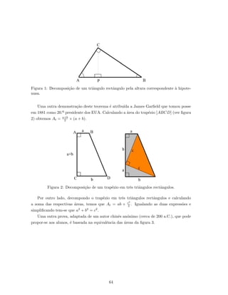 Figura 1: Decomposi¸c˜ao de um triˆangulo rectˆangulo pela altura correspondente `a hipote-
nusa.
Uma outra demonstra¸c˜ao deste teorema ´e atribu´ıda a James Garﬁeld que tomou posse
em 1881 como 20.º presidente dos EUA. Calculando a ´area do trap´ezio [ABCD] (ver ﬁgura
2) obtemos At = a+b
2 × (a + b).
Figura 2: Decomposi¸c˜ao de um trap´ezio em trˆes triˆangulos rectˆangulos.
Por outro lado, decompondo o trap´ezio em trˆes triˆangulos rectˆangulos e calculando
a soma das respectivas ´areas, temos que At = ab + c2
2 . Igualando as duas express˜oes e
simpliﬁcando tem-se que a2 + b2 = c2.
Uma outra prova, adaptada de um autor chinˆes an´onimo (cerca de 200 a.C.), que pode
propor-se aos alunos, ´e baseada na equivalˆencia das ´areas da ﬁgura 3.
64
 