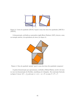 Figura 3: A ´area do quadrado [HIJL] ´e igual `a soma das ´areas dos quadrados [ABCD] e
[DEFG].
A demonstra¸c˜ao, atribu´ıda ao matem´atico inglˆes Henry Dudeney (1917), decorre, como
no exemplo anterior, da equivalˆencia de ´areas (ver ﬁgura 4).
Figura 4: ´Area do quadrado ‘grande’ igual `a soma das ´areas dos quadrados ‘pequenos’.
A quinta demonstra¸c˜ao que apresentamos, atribu´ıda a Michael Hardy, envolve tal como
no caso da demonstra¸c˜ao de Euclides, semelhan¸ca de triˆangulos. Da constru¸c˜ao ilustrada
na ﬁgura 5 tem-se c+a
b = b
c−a pelo que (c + a) (c − a) = b2, ou seja a2 + b2 = c2.
65
 