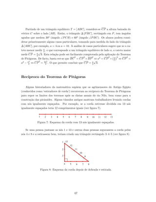 Partindo de um triˆangulo equil´atero T = [ABC], considere-se CP a altura baixada do
v´ertice C sobre o lado [AB]. Ent˜ao, o triˆangulo ∆ [PBC], rectˆangulo em P, tem ˆangulos
agudos que medem 30o (ˆangulo ∠PCB) e 60o (ˆangulo ∠PBC). Os alunos podem consi-
derar primeiramente alguns casos particulares, tomando para medida do lado do triˆangulo
∆ [ABC], por exemplo, a = 4 ou a = 10. A an´alise de casos particulares sugere que se o ca-
teto menor medir a
2 , o que corresponde a um triˆangulo equil´atero de lado a, o cateto maior
mede CP = a
2
√
3. Esta rela¸c˜ao pode ser facilmente comprovada pela aplica¸c˜ao do Teorema
de Pit´agoras. De facto, basta ver-se que BC
2
= CP
2
+BP
2
⇔ a2 = CP
2
+ a
2
2
⇔ CP
2
=
a2 − a2
4 ⇔ CP
2
= 3a2
4 . O que permite concluir que CP = a
2
√
3.
Rec´ıproco do Teorema de Pit´agoras
Alguns historiadores da matem´atica sup˜oem que os agrimensores do Antigo Egipto
(conhecidos como ‘esticadores de corda’) recorreram ao rec´ıproco do Teorema de Pit´agoras
para repor os limites dos terrenos ap´os as cheias anuais do rio Nilo, bem como para a
constru¸c˜ao das pirˆamides. Alguns t´umulos antigos mostram trabalhadores levando cordas
com n´os igualmente espa¸cados. Por exemplo, se a corda estivesse dividida em 13 n´os
igualmente espa¸cados teria 12 comprimentos iguais (ver ﬁgura 7).
Figura 7: Esquema da corda com 13 n´os igualmente espa¸cados.
Se uma pessoa juntasse os n´os 1 e 13 e outras duas pessoas segurassem a corda pelos
n´os 4 e 8 e a esticassem bem, teriam criado um triˆangulo rectˆangulo 3–4–5 (ver ﬁgura 8).
Figura 8: Esquema da corda depois de dobrada e esticada.
67
 