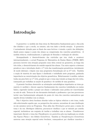 Introdu¸c˜ao
A geometria e a medida s˜ao duas ´areas da Matem´atica fundamentais para o dia-a-dia
dos cidad˜aos a que a escola, no entanto, n˜ao tem dado a devida aten¸c˜ao. A geometria
´e normalmente deixada para os ﬁnais dos anos lectivos e tratada a partir das deﬁni¸c˜oes,
dando pouco espa¸co `a ac¸c˜ao dos alunos na compreens˜ao dos conceitos geom´etricos. A
medida reduz-se, tradicionalmente, `a aplica¸c˜ao de f´ormulas e realiza¸c˜ao de c´alculos.
Acompanhando o desenvolvimento dos curr´ıculos que tem vindo a acontecer
internacionalmente, o actual Programa de Matem´atica do Ensino B´asico (PMEB, 2007)
procurou inverter esta situa¸c˜ao propondo como ideia central em geometria, ao longo dos
trˆes ciclos, o desenvolvimento do sentido espacial dos alunos. Um outro aspecto a destacar
prende-se com a introdu¸c˜ao desde o 1.º ciclo das transforma¸c˜oes geom´etricas, inicialmente
de modo informal, e depois com uma progressiva formaliza¸c˜ao at´e ao 3.º ciclo. Tamb´em
a no¸c˜ao de simetria de uma ﬁgura ´e clariﬁcada e trabalhada neste programa, ganhando
importˆancia na caracteriza¸c˜ao dos objectos geom´etricos. Relativamente `a medida, embora
tenha um peso forte no 1.º ciclo, prop˜oe-se que o tema seja tratado ao longo dos trˆes ciclos,
come¸cando por trabalhar as no¸c˜oes de grandeza e de medida de uma grandeza.
A presente brochura desenvolve as orienta¸c˜oes metodol´ogicas respeitantes ao tema ge-
ometria (e medida) e discute aspectos fundamentais dos conceitos trabalhados no ensino
b´asico, sugerindo tarefas a propor aos alunos e indicando como podem ser concretizadas
na sala de aula. Trata-se de um documento destinado a professores e por isso procurou-se
incluir uma fundamenta¸c˜ao adequada do ponto de vista dos conceitos matem´aticos que
aqueles devem trabalhar com os alunos.
N˜ao ´e objectivo desta brochura abordar todos os t´opicos relativos a este tema, tendo
sido seleccionados aqueles que, na perspectiva dos autores, necessitam de uma clariﬁca¸c˜ao
ou s˜ao assuntos novos no Programa. Para al´em das Orienta¸c˜oes gerais para o ensino do
tema e da sua Abordagem did´actica, procurou-se clariﬁcar o que se entende por sentido
espacial, incluindo-se um conjunto de tarefas a trabalhar com os alunos. Considerou-se
importante discutir o tema das Classiﬁca¸c˜oes em geometria pela sua implica¸c˜ao no estudo
das Figuras Planas e dos S´olidos Geom´etricos. Tamb´em as Transforma¸c˜oes Geom´etricas
merecem uma aten¸c˜ao especial nesta brochura, come¸cando-se por clariﬁcar conceitos e
7
 