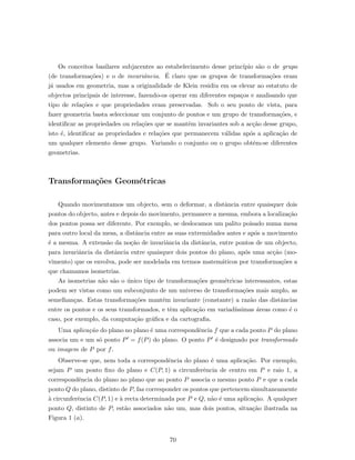 Os conceitos basilares subjacentes ao estabelecimento desse princ´ıpio s˜ao o de grupo
(de transforma¸c˜oes) e o de invariˆancia. ´E claro que os grupos de transforma¸c˜oes eram
j´a usados em geometria, mas a originalidade de Klein residiu em os elevar ao estatuto de
objectos principais de interesse, fazendo-os operar em diferentes espa¸cos e analisando que
tipo de rela¸c˜oes e que propriedades eram preservadas. Sob o seu ponto de vista, para
fazer geometria basta seleccionar um conjunto de pontos e um grupo de transforma¸c˜oes, e
identiﬁcar as propriedades ou rela¸c˜oes que se mantˆem invariantes sob a ac¸c˜ao desse grupo,
isto ´e, identiﬁcar as propriedades e rela¸c˜oes que permanecem v´alidas ap´os a aplica¸c˜ao de
um qualquer elemento desse grupo. Variando o conjunto ou o grupo obtˆem-se diferentes
geometrias.
Transforma¸c˜oes Geom´etricas
Quando movimentamos um objecto, sem o deformar, a distˆancia entre quaisquer dois
pontos do objecto, antes e depois do movimento, permanece a mesma, embora a localiza¸c˜ao
dos pontos possa ser diferente. Por exemplo, se deslocamos um palito poisado numa mesa
para outro local da mesa, a distˆancia entre as suas extremidades antes e ap´os a movimento
´e a mesma. A extens˜ao da no¸c˜ao de invariˆancia da distˆancia, entre pontos de um objecto,
para invariˆancia da distˆancia entre quaisquer dois pontos do plano, ap´os uma ac¸c˜ao (mo-
vimento) que os envolva, pode ser modelada em termos matem´aticos por transforma¸c˜oes a
que chamamos isometrias.
As isometrias n˜ao s˜ao o ´unico tipo de transforma¸c˜oes geom´etricas interessantes, estas
podem ser vistas como um subconjunto de um universo de transforma¸c˜oes mais amplo, as
semelhan¸cas. Estas transforma¸c˜oes mantˆem invariante (constante) a raz˜ao das distˆancias
entre os pontos e os seus transformados, e tˆem aplica¸c˜ao em variad´ıssimas ´areas como ´e o
caso, por exemplo, da computa¸c˜ao gr´aﬁca e da cartograﬁa.
Uma aplica¸c˜ao do plano no plano ´e uma correspondˆencia f que a cada ponto P do plano
associa um e um s´o ponto P = f(P) do plano. O ponto P ´e designado por transformado
ou imagem de P por f.
Observe-se que, nem toda a correspondˆencia do plano ´e uma aplica¸c˜ao. Por exemplo,
sejam P um ponto ﬁxo do plano e C(P, 1) a circunferˆencia de centro em P e raio 1, a
correspondˆencia do plano no plano que ao ponto P associa o mesmo ponto P e que a cada
ponto Q do plano, distinto de P, faz corresponder os pontos que pertencem simultaneamente
`a circunferˆencia C(P, 1) e `a recta determinada por P e Q, n˜ao ´e uma aplica¸c˜ao. A qualquer
ponto Q, distinto de P, est˜ao associados n˜ao um, mas dois pontos, situa¸c˜ao ilustrada na
Figura 1 (a).
70
 