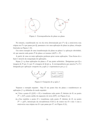 Q
PP
,
-- P
Q Q
,
R
R
,
S
P
,
--
S
,
--
(b)(a)
Q,
Figura 1: Correspondˆencias do plano no plano.
No entanto, considerando em vez da recta determinada por P e Q, a semi-recta com
origem em P e que passa por Q, passamos a ter uma aplica¸c˜ao do plano no plano, situa¸c˜ao
ilustrada na Figura 1 (b).
Um outro exemplo de uma transforma¸c˜ao do plano no plano ´e a aplica¸c˜ao identidade,
id, que associa cada ponto P do plano a si mesmo (id(P) = P).
A partir de uma ou mais aplica¸c˜oes podemos gerar novas aplica¸c˜oes. Uma forma de o
fazer ´e atrav´es da composi¸c˜ao de aplica¸c˜oes.
Sejam f e g duas aplica¸c˜oes do plano e P um ponto arbitr´ario. Designemos por Q a
imagem de P por f e por T a imagem de Q por g. A correspondˆencia que associa P a T ´e
designada por aplica¸c˜ao composta de g ap´os f e representa-se por g ◦ f.
--Q f(P)
T -- (P)g fo --g(f(P))
T --g(Q)
QP T
f g
g fo
Figura 2: Composta de g ap´os f
Vejamos o exemplo seguinte. Seja O um ponto ﬁxo do plano e considerem-se as
aplica¸c˜oes f e g deﬁnidas do modo seguinte:
• f ﬁxa o ponto O (f(O) = O) e transforma cada ponto P, distinto de O, no ponto
P = f(P), ponto m´edio do segmento de recta [OP], ver Figura 3 (a).
• g ﬁxa tamb´em o ponto O e transforma cada ponto P, distinto de O, no ponto
P = g(P), intersec¸c˜ao da circunferˆencia C(O, 1) de centro em O e raio 1 com a
semi-recta com origem em O e que passa por P, ver Figura 3 (b).
71
 