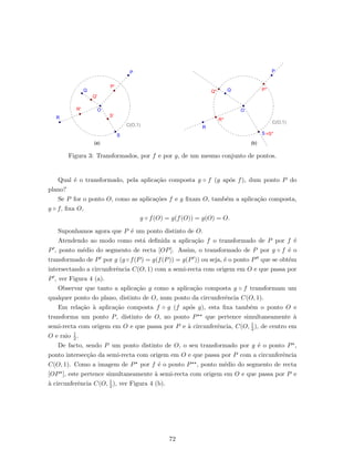 Figura 3: Transformados, por f e por g, de um mesmo conjunto de pontos.
Qual ´e o transformado, pela aplica¸c˜ao composta g ◦ f (g ap´os f), dum ponto P do
plano?
Se P for o ponto O, como as aplica¸c˜oes f e g ﬁxam O, tamb´em a aplica¸c˜ao composta,
g ◦ f, ﬁxa O,
g ◦ f(O) = g(f(O)) = g(O) = O.
Suponhamos agora que P ´e um ponto distinto de O.
Atendendo ao modo como est´a deﬁnida a aplica¸c˜ao f o transformado de P por f ´e
P , ponto m´edio do segmento de recta [OP]. Assim, o transformado de P por g ◦ f ´e o
transformado de P por g (g ◦f(P) = g(f(P)) = g(P )) ou seja, ´e o ponto P que se obt´em
intersectando a circunferˆencia C(O, 1) com a semi-recta com origem em O e que passa por
P , ver Figura 4 (a).
Observar que tanto a aplica¸c˜ao g como a aplica¸c˜ao composta g ◦ f transformam um
qualquer ponto do plano, distinto de O, num ponto da circunferˆencia C(O, 1).
Em rela¸c˜ao `a aplica¸c˜ao composta f ◦ g (f ap´os g), esta ﬁxa tamb´em o ponto O e
transforma um ponto P, distinto de O, no ponto P que pertence simultaneamente `a
semi-recta com origem em O e que passa por P e `a circunferˆencia, C(O, 1
2), de centro em
O e raio 1
2 .
De facto, sendo P um ponto distinto de O, o seu transformado por g ´e o ponto P ,
ponto intersec¸c˜ao da semi-recta com origem em O e que passa por P com a circunferˆencia
C(O, 1). Como a imagem de P por f ´e o ponto P , ponto m´edio do segmento de recta
[OP ], este pertence simultaneamente `a semi-recta com origem em O e que passa por P e
`a circunferˆencia C(O, 1
2 ), ver Figura 4 (b).
72
 
