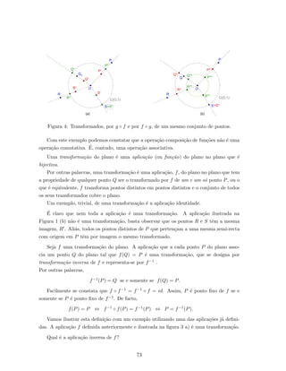 Figura 4: Transformados, por g ◦ f e por f ◦ g, de um mesmo conjunto de pontos.
Com este exemplo podemos constatar que a opera¸c˜ao composi¸c˜ao de fun¸c˜oes n˜ao ´e uma
opera¸c˜ao comutativa. ´E, contudo, uma opera¸c˜ao associativa.
Uma transforma¸c˜ao do plano ´e uma aplica¸c˜ao (ou fun¸c˜ao) do plano no plano que ´e
bijectiva.
Por outras palavras, uma transforma¸c˜ao ´e uma aplica¸c˜ao, f, do plano no plano que tem
a propriedade de qualquer ponto Q ser o transformado por f de um e um s´o ponto P, ou o
que ´e equivalente, f transforma pontos distintos em pontos distintos e o conjunto de todos
os seus transformados cobre o plano.
Um exemplo, trivial, de uma transforma¸c˜ao ´e a aplica¸c˜ao identidade.
´E claro que nem toda a aplica¸c˜ao ´e uma transforma¸c˜ao. A aplica¸c˜ao ilustrada na
Figura 1 (b) n˜ao ´e uma transforma¸c˜ao, basta observar que os pontos R e S tˆem a mesma
imagem, R . Ali´as, todos os pontos distintos de P que perten¸cam a uma mesma semi-recta
com origem em P tˆem por imagem o mesmo transformado.
Seja f uma transforma¸c˜ao do plano. A aplica¸c˜ao que a cada ponto P do plano asso-
cia um ponto Q do plano tal que f(Q) = P ´e uma transforma¸c˜ao, que se designa por
transforma¸c˜ao inversa de f e representa-se por f−1 .
Por outras palavras,
f−1(P) = Q se e somente se f(Q) = P.
Facilmente se constata que f ◦ f−1 = f−1 ◦ f = id. Assim, P ´e ponto ﬁxo de f se e
somente se P ´e ponto ﬁxo de f−1. De facto,
f(P) = P ⇔ f−1 ◦ f(P) = f−1(P) ⇔ P = f−1(P).
Vamos ilustrar esta deﬁni¸c˜ao com um exemplo utilizando uma das aplica¸c˜oes j´a deﬁni-
das. A aplica¸c˜ao f deﬁnida anteriormente e ilustrada na ﬁgura 3 a) ´e uma transforma¸c˜ao.
Qual ´e a aplica¸c˜ao inversa de f?
73
 