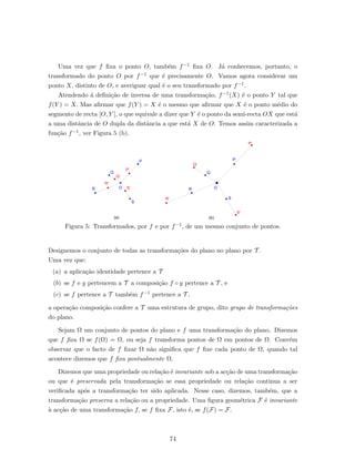 Uma vez que f ﬁxa o ponto O, tamb´em f−1 ﬁxa O. J´a conhecemos, portanto, o
transformado do ponto O por f−1 que ´e precisamente O. Vamos agora considerar um
ponto X, distinto de O, e averiguar qual ´e o seu transformado por f−1.
Atendendo ´a deﬁni¸c˜ao de inversa de uma transforma¸c˜ao, f−1(X) ´e o ponto Y tal que
f(Y ) = X. Mas aﬁrmar que f(Y ) = X ´e o mesmo que aﬁrmar que X ´e o ponto m´edio do
segmento de recta [O, Y ], o que equivale a dizer que Y ´e o ponto da semi-recta OX que est´a
a uma distˆancia de O dupla da distˆancia a que est´a X de O. Temos assim caracterizada a
fun¸c˜ao f−1, ver Figura 5 (b).
Figura 5: Transformados, por f e por f−1, de um mesmo conjunto de pontos.
Designemos o conjunto de todas as transforma¸c˜oes do plano no plano por T .
Uma vez que:
(a) a aplica¸c˜ao identidade pertence a T
(b) se f e g pertencem a T a composi¸c˜ao f ◦ g pertence a T , e
(c) se f pertence a T tamb´em f−1 pertence a T ,
a opera¸c˜ao composi¸c˜ao confere a T uma estrutura de grupo, dito grupo de transforma¸c˜oes
do plano.
Sejam Ω um conjunto de pontos do plano e f uma transforma¸c˜ao do plano. Dizemos
que f ﬁxa Ω se f(Ω) = Ω, ou seja f transforma pontos de Ω em pontos de Ω. Conv´em
observar que o facto de f ﬁxar Ω n˜ao signiﬁca que f ﬁxe cada ponto de Ω, quando tal
acontece dizemos que f ﬁxa pontualmente Ω.
Dizemos que uma propriedade ou rela¸c˜ao ´e invariante sob a ac¸c˜ao de uma transforma¸c˜ao
ou que ´e preservada pela transforma¸c˜ao se essa propriedade ou rela¸c˜ao continua a ser
veriﬁcada ap´os a transforma¸c˜ao ter sido aplicada. Nesse caso, dizemos, tamb´em, que a
transforma¸c˜ao preserva a rela¸c˜ao ou a propriedade. Uma ﬁgura geom´etrica F ´e invariante
`a ac¸c˜ao de uma transforma¸c˜ao f, se f ﬁxa F, isto ´e, se f(F) = F.
74
 