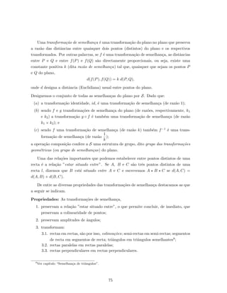 Uma transforma¸c˜ao de semelhan¸ca ´e uma transforma¸c˜ao do plano no plano que preserva
a raz˜ao das distˆancias entre quaisquer dois pontos (distintos) do plano e os respectivos
transformados. Por outras palavras, se f ´e uma transforma¸c˜ao de semelhan¸ca, as distˆancias
entre P e Q e entre f(P) e f(Q) s˜ao directamente proporcionais, ou seja, existe uma
constante positiva k (dita raz˜ao de semelhan¸ca) tal que, quaisquer que sejam os pontos P
e Q do plano,
d(f(P), f(Q)) = k d(P, Q),
onde d designa a distˆancia (Euclidiana) usual entre pontos do plano.
Designemos o conjunto de todas as semelhan¸cas do plano por S. Dado que:
(a) a transforma¸c˜ao identidade, id, ´e uma transforma¸c˜ao de semelhan¸ca (de raz˜ao 1);
(b) sendo f e g transforma¸c˜oes de semelhan¸ca do plano (de raz˜oes, respectivamente, k1
e k2) a transforma¸c˜ao g ◦ f ´e tamb´em uma transforma¸c˜ao de semelhan¸ca (de raz˜ao
k1 × k2); e
(c) sendo f uma transforma¸c˜ao de semelhan¸ca (de raz˜ao k) tamb´em f−1 ´e uma trans-
forma¸c˜ao de semelhan¸ca (de raz˜ao
1
k
);
a opera¸c˜ao composi¸c˜ao confere a S uma estrutura de grupo, dito grupo das transforma¸c˜oes
geom´etricas (ou grupo de semelhan¸cas) do plano.
Uma das rela¸c˜oes importantes que podemos estabelecer entre pontos distintos de uma
recta ´e a rela¸c˜ao ”estar situado entre”. Se A, B e C s˜ao trˆes pontos distintos de uma
recta l, dizemos que B est´a situado entre A e C e escrevemos A B C se d(A, C) =
d(A, B) + d(B, C).
De entre as diversas propriedades das transforma¸c˜oes de semelhan¸ca destacamos as que
a seguir se indicam.
Propriedades: As transforma¸c˜oes de semelhan¸ca,
1. preservam a rela¸c˜ao ”estar situado entre”, o que permite concluir, de imediato, que
preservam a colinearidade de pontos;
2. preservam amplitudes de ˆangulos;
3. transformam:
3.1. rectas em rectas, s˜ao por isso, colinea¸c˜oes; semi-rectas em semi-rectas; segmentos
de recta em segmentos de recta; triˆangulos em triˆangulos semelhantes8;
3.2. rectas paralelas em rectas paralelas;
3.3. rectas perpendiculares em rectas perpendiculares.
8
Ver cap´ıtulo “Semelhan¸ca de triˆangulos”.
75
 