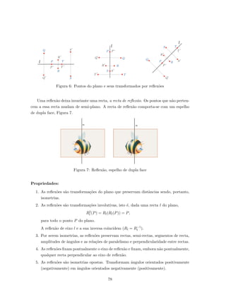 l
Q
l
l
P
R
T
S
S´
T´´P
´R
Q´
P ´P
Q´ Q
´R R
S S´
T´ T
Q
Q´
´P
P
´R
R
S
S´
T
T´
Figura 6: Pontos do plano e seus transformados por reﬂex˜oes
Uma reﬂex˜ao deixa invariante uma recta, a recta de reﬂex˜ao. Os pontos que n˜ao perten-
cem a essa recta mudam de semi-plano. A recta de reﬂex˜ao comporta-se com um espelho
de dupla face, Figura 7.
Figura 7: Reﬂex˜ao, espelho de dupla face
Propriedades:
1. As reﬂex˜oes s˜ao transforma¸c˜oes do plano que preservam distˆancias sendo, portanto,
isometrias.
2. As reﬂex˜oes s˜ao transforma¸c˜oes involutivas, isto ´e, dada uma recta l do plano,
R2
l (P) = Rl(Rl(P)) = P,
para todo o ponto P do plano.
A reﬂex˜ao de eixo l e a sua inversa coincidem (Rl = R−1
l ).
3. Por serem isometrias, as reﬂex˜oes preservam rectas, semi-rectas, segmentos de recta,
amplitudes de ˆangulos e as rela¸c˜oes de paralelismo e perpendicularidade entre rectas.
4. As reﬂex˜oes ﬁxam pontualmente o eixo de reﬂex˜ao e ﬁxam, embora n˜ao pontualmente,
qualquer recta perpendicular ao eixo de reﬂex˜ao.
5. As reﬂex˜oes s˜ao isometrias opostas. Transformam ˆangulos orientados positivamente
(negativamente) em ˆangulos orientados negativamente (positivamente).
78
 