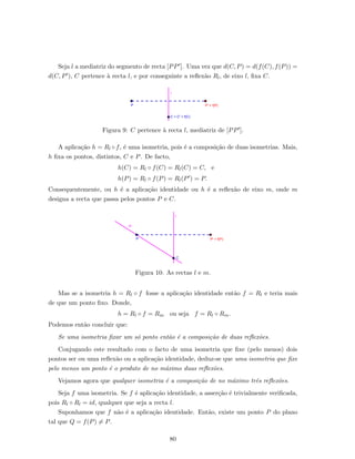Seja l a mediatriz do segmento de recta [PP ]. Uma vez que d(C, P) = d(f(C), f(P)) =
d(C, P ), C pertence `a recta l, e por conseguinte a reﬂex˜ao Rl, de eixo l, ﬁxa C.
Figura 9: C pertence `a recta l, mediatriz de [PP ].
A aplica¸c˜ao h = Rl ◦ f, ´e uma isometria, pois ´e a composi¸c˜ao de duas isometrias. Mais,
h ﬁxa os pontos, distintos, C e P. De facto,
h(C) = Rl ◦ f(C) = Rl(C) = C, e
h(P) = Rl ◦ f(P) = Rl(P ) = P.
Consequentemente, ou h ´e a aplica¸c˜ao identidade ou h ´e a reﬂex˜ao de eixo m, onde m
designa a recta que passa pelos pontos P e C.
Figura 10: As rectas l e m.
Mas se a isometria h = Rl ◦ f fosse a aplica¸c˜ao identidade ent˜ao f = Rl e teria mais
de que um ponto ﬁxo. Donde,
h = Rl ◦ f = Rm ou seja f = Rl ◦ Rm.
Podemos ent˜ao concluir que:
Se uma isometria ﬁxar um s´o ponto ent˜ao ´e a composi¸c˜ao de duas reﬂex˜oes.
Conjugando este resultado com o facto de uma isometria que ﬁxe (pelo menos) dois
pontos ser ou uma reﬂex˜ao ou a aplica¸c˜ao identidade, deduz-se que uma isometria que ﬁxe
pelo menos um ponto ´e o produto de no m´aximo duas reﬂex˜oes.
Vejamos agora que qualquer isometria ´e a composi¸c˜ao de no m´aximo trˆes reﬂex˜oes.
Seja f uma isometria. Se f ´e aplica¸c˜ao identidade, a asser¸c˜ao ´e trivialmente veriﬁcada,
pois Rl ◦ Rl = id, qualquer que seja a recta l.
Suponhamos que f n˜ao ´e a aplica¸c˜ao identidade. Ent˜ao, existe um ponto P do plano
tal que Q = f(P) = P.
80
 