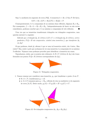 Seja l a mediatriz do segmento de recta [PQ]. A isometria h = Rl ◦ f ﬁxa P. De facto,
h(P) = Rl ◦ f(P) = Rl(f(P)) = Rl(Q) = P.
Consequentemente, h ´e a composi¸c˜ao de no m´aximo duas reﬂex˜oes, digamos Rs e Rm.
Por conseguinte, f = Rl ◦ h = Rl ◦ Rs ◦ Rm. Independentemente de haver ou n˜ao rectas
coincidentes, podemos concluir que f ´e no m´aximo a composi¸c˜ao de trˆes reﬂex˜oes.
Uma vez que as isometrias transformam triˆangulos em triˆangulos congruentes, uma
quest˜ao natural ´e a seguinte:
Sabendo que o triˆangulo ∆1 de v´ertices A, B e C e o triˆangulo ∆2 de v´ertices, corres-
pondentes, P, Q e R s˜ao congruentes, existir´a uma isometria f, que transforme ∆1
em ∆2?
O que podemos, desde j´a, aﬁrmar ´e que se uma tal isometria existir, ela ´e ´unica. Mas
existe? Sim, existe e pelo que acabamos de ver essa isometria ´e a composi¸c˜ao de no m´aximo
3 reﬂex˜oes. Vejamos como podemos proceder para identiﬁcar a isometria em causa.
Suponhamos, ent˜ao, que os pontos n˜ao colineares A, B e C (v´ertices de ∆1) s˜ao trans-
formados nos pontos P, Q e R (v´ertices correspondentes de ∆2).
Figura 11: Triˆangulos congruentes.
1. Vamos come¸car por considerar uma isometria, g1, que transforme o ponto A em P.
• Se A = P, consideramos g1 = id;
• se A = P, tomamos para g1 = Rm, reﬂex˜ao de eixo na mediatriz m do segmento
de recta [A, P]. Deste modo, g1(A) = P; g1(B) = B e g1(C) = C .
Figura 12: Os triˆangulos congruentes ∆1, ∆2 e Rm(∆1).
81
 