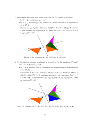 2. Vamos agora determinar uma isometria g2, que ﬁxe P e transforme B em Q.
• Se B = Q, consideramos g2 = id;
• Se B = Q, tomamos g2 = Rn, reﬂex˜ao de eixo na mediatriz n do segmento de
recta [B , Q].
Obviamente que Rn(B ) = Q e como d(P, B ) = d(A, B) = d(P, Q), P pertence
a n e ´e, portanto, um ponto ﬁxo de Rn. Assim, (g2 ◦g1)(A) = P; (g2 ◦g1)(B) = Q
e (g2 ◦ g1)(C) = C .
Figura 13: Os triˆangulos ∆1, ∆2, Rm(∆1) e Rn ◦ Rm(∆1).
3. Por ﬁm, vamos determinar uma isometria, g3, que ﬁxe P e Q e transforme C em R.
• Se C = R, fa¸camos g3 = id;
• Se C = R, tomamos para g3 a reﬂex˜ao Rt de eixo na mediatriz do segmento de
recta [C , R].
Claramente, Rt(C ) = R. Dado que, d(P, R) = d(A, C) = d(P, C ) e d(Q, R) =
d(B, C) = d(Q, C ), P e Q pertencem `a recta n, e por conseguinte Rt(P) = P
e Rt(Q) = Q. Consequentemente, (g1 ◦ g2 ◦ g3)(A) = P, (g1 ◦ g2 ◦ g3)(B) = Q e
(g1 ◦ g2 ◦ g3)(C) = R.
Figura 14: Os triˆangulos ∆1, Rm(∆1), Rn ◦ Rm(∆1) e Rt ◦ Rn ◦ Rm(∆1) = ∆2.
82
 