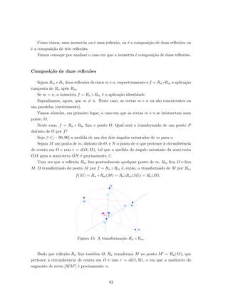 Como vimos, uma isometria ou ´e uma reﬂex˜ao, ou ´e a composi¸c˜ao de duas reﬂex˜oes ou
´e a composi¸c˜ao de trˆes reﬂex˜oes.
Vamos come¸car por analisar o caso em que a isometria ´e composi¸c˜ao de duas reﬂex˜oes.
Composi¸c˜ao de duas reﬂex˜oes
Sejam Rm e Rn duas reﬂex˜oes de eixos m e n, respectivamente e f = Rn◦Rm a aplica¸c˜ao
composta de Rn ap´os Rm.
Se m = n, a isometria f = Rn ◦ Rm ´e a aplica¸c˜ao identidade.
Suponhamos, agora, que m = n. Neste caso, as rectas m e n ou s˜ao concorrentes ou
s˜ao paralelas (estritamente).
Vamos abordar, em primeiro lugar, o caso em que as rectas m e n se intersectam num
ponto, O.
Neste caso, f = Rn ◦ Rm ﬁxa o ponto O. Qual ser´a o transformado de um ponto P
distinto de O por f?
Seja β ∈] − 90, 90[ a medida de um dos dois ˆangulos orientados de m para n.
Sejam M um ponto de m, distinto de O, e N o ponto de n que pertence `a circunferˆencia
de centro em O e raio r = d(O, M), tal que a medida do ˆangulo orientado da semi-recta
˙OM para a semi-recta ˙ON ´e precisamente β.
Uma vez que a reﬂex˜ao Rm ﬁxa pontualmente qualquer ponto de m, Rm ﬁxa O e ﬁxa
M. O transformado do ponto M por f = Rn ◦ Rm ´e, ent˜ao, o transformado de M por Rn,
f(M) = Rn ◦ Rm(M) = Rn(Rm(M)) = Rn(M).
Figura 15: A transforma¸c˜ao Rn ◦ Rm.
Dado que reﬂex˜ao Rn ﬁxa tamb´em O, Rn transforma M no ponto M = Rn(M), que
pertence `a circunferˆencia de centro em O e raio r = d(O, M), e em que a mediatriz do
segmento de recta [MM ] ´e precisamente n.
83
 