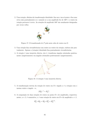2. Uma rota¸c˜ao, distinta da transforma¸c˜ao identidade, ﬁxa um e um s´o ponto e ﬁxa uma
recta (n˜ao pontualmente) se e somente se a sua amplitude for de 180o e o centro da
rota¸c˜ao pertencer `a recta. As rota¸c˜oes de amplitude 180o s˜ao usualmente designadas
por meias voltas.
O
FF´
Figura 17: O transformado de F pela meia volta de centro em O.
3. Uma rota¸c˜ao ﬁxa circunferˆencias com centro no centro da rota¸c˜ao, embora n˜ao pon-
tualmente. Apenas a (rota¸c˜ao) identidade ﬁxa pontualmente circunferˆencias.
4. A rota¸c˜ao ´e uma isometria directa, isto ´e, transforma ˆangulos orientados positiva-
mente (negativamente) em ˆangulos orientados positivamente (negativamente).
A
B
C
OA´
C´
B´
a
Figura 18: A rota¸c˜ao ´e uma isometria directa.
5. A transforma¸c˜ao inversa da rota¸c˜ao de centro em O e ˆangulo α ´e a rota¸c˜ao com o
mesmo centro e ˆangulo −α,
(Rα
O)−1 = R−α
O .
6. A composi¸c˜ao de duas rota¸c˜oes de centro no ponto O e de amplitudes, respectiva-
mente, α e β, ´e comutativa, e, ´e uma rota¸c˜ao de centro em O e de amplitude α + β,
Rβ
O ◦ Rα
O = Rα
O ◦ Rβ
O = Rα+β
O .
85
 