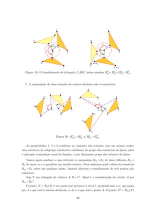Figura 19: O transformado do triˆangulo ABC pelas rota¸c˜oes Rβ
O ◦ Rα
O e Rα
O ◦ Rβ
O.
7. A composi¸c˜ao de duas rota¸c˜oes de centros distintos n˜ao ´e comutativa.
Figura 20: Rβ
O2
◦ Rα
O1
= Rα
O1
◦ Rβ
O2
.
As propriedades 1, 5 e 6 conferem ao conjunto das rota¸c˜oes com um mesmo centro
uma estrutura de subgrupo comutativo (abeliano) do grupo das isometrias do plano, para
o opera¸c˜ao composi¸c˜ao usual de fun¸c˜oes, a que chamamos grupo das rota¸c˜oes do plano.
Vamos agora analisar o caso referente `a composi¸c˜ao Rm ◦ Rn de duas reﬂex˜oes Rm e
Rn de eixos, m e n paralelos (no sentido estrito). Para sabermos qual o efeito da isometria
Rm ◦ Rn sobre um qualquer ponto, bastar´a observar o transformado de trˆes pontos n˜ao
colineares.
Seja T um triˆangulo de v´ertices A, B e C. Qual ´e o transformado do v´ertice A por
Rm ◦ Rn?
O ponto A = Rn(A) ´e um ponto que pertence `a recta l, perpendicular a n, que passa
por A e que est´a `a mesma distˆancia, a, de n a que est´a o ponto A. O ponto A = Rm(A )
86
 