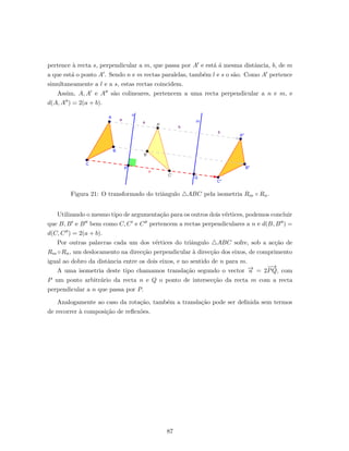 pertence `a recta s, perpendicular a m, que passa por A e est´a ´a mesma distˆancia, b, de m
a que est´a o ponto A . Sendo n e m rectas paralelas, tamb´em l e s o s˜ao. Como A pertence
simultaneamente a l e a s, estas rectas coincidem.
Assim, A, A e A s˜ao colineares, pertencem a uma recta perpendicular a n e m, e
d(A, A ) = 2(a + b).
Figura 21: O transformado do triˆangulo ABC pela isometria Rm ◦ Rn.
Utilizando o mesmo tipo de argumenta¸c˜ao para os outros dois v´ertices, podemos concluir
que B, B e B bem como C, C e C pertencem a rectas perpendiculares a n e d(B, B ) =
d(C, C ) = 2(a + b).
Por outras palavras cada um dos v´ertices do triˆangulo ABC sofre, sob a ac¸c˜ao de
Rm ◦Rn, um deslocamento na direc¸c˜ao perpendicular `a direc¸c˜ao dos eixos, de comprimento
igual ao dobro da distˆancia entre os dois eixos, e no sentido de n para m.
A uma isometria deste tipo chamamos transla¸c˜ao segundo o vector −→u = 2
−−→
PQ, com
P um ponto arbitr´ario da recta n e Q o ponto de intersec¸c˜ao da recta m com a recta
perpendicular a n que passa por P.
Analogamente ao caso da rota¸c˜ao, tamb´em a transla¸c˜ao pode ser deﬁnida sem termos
de recorrer `a composi¸c˜ao de reﬂex˜oes.
87
 