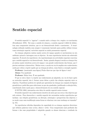 Sentido espacial
O sentido espacial ´e o “agarrar” o mundo onde a crian¸ca vive, respira e se movimenta
(Freudhental, 1973). Tal como o sentido de n´umero, o sentido espacial ´e dif´ıcil de deﬁnir,
tem uma componente intuitiva, que se vai desenvolvendo desde o nascimento. A termi-
nologia utilizada tamb´em nem sempre ´e consensual, havendo quem preﬁra utilizar termos
como orienta¸c˜ao espacial, racioc´ınio espacial ou ainda pensamento espacial.
As crian¸cas adquirem muitas no¸c˜oes acerca de espa¸co quando se movimentam no seu
ambiente natural e interagem com os objectos. As suas experiˆencias iniciais s˜ao sobretudo
espaciais. ´E atrav´es da experiˆencia e da experimenta¸c˜ao em actividades espaciais concretas
que o sentido espacial se vai desenvolvendo. Assim, quando chegam `a escola as crian¸cas tˆem
j´a muitas no¸c˜oes intuitivas acerca de espa¸co e um grande conhecimento das formas, que ´e
preciso continuar a desenvolver. Muitas vezes, a escola em vez de ampliar este conhecimento
acaba por voltar a repetir aquilo que as crian¸cas j´a sabem, como ilustra o exemplo seguinte:
Professor: (mostrando uma ﬁgura) Podes dizer-me que tipo de ﬁgura ´e esta?
Aluno: Um quadrado
Professor: Muito bem. ´E um quadrado.
O que se est´a a fazer ´e a repetir um conhecimento j´a adquirido, em vez de fazer apelo
ao racioc´ınio espacial, isto ´e, formar novas ideias a partir das rela¸c˜oes espaciais entre os
objectos. O professor poderia ter optado por apresentar `as crian¸cas um conjunto de ﬁguras
geom´etricas e pedir-lhes para seleccionar as que s˜ao quadrados, justiﬁcando a selec¸c˜ao feita,
contribuindo deste modo para o desenvolvimento do seu sentido espacial.
O NCTM (1991) sistematiza esta ideia de sentido espacial nestes termos:
O sentido espacial ´e um conhecimento intuitivo do meio que nos cerca e dos objectos que
nele existem. Para desenvolver o sentido espacial s˜ao necess´arias muitas experiˆencias que
incidam: nas rela¸c˜oes geom´etricas; na direc¸c˜ao, orienta¸c˜ao e perspectivas dos objectos; e
no modo como uma modiﬁca¸c˜ao numa forma se relaciona com uma mudan¸ca no tamanho”
(p. 61).
As experiˆencias referidas dependem da capacidade de as crian¸cas seguirem directrizes
que utilizem palavras como acima, abaixo e atr´as. Uma compreens˜ao mais profunda das
formas e das suas propriedades ´e adquirida quando os alunos observam o resultado da
9
 