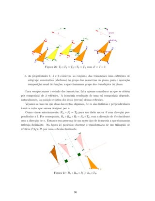 Figura 26: Tv ◦ Tu = Tu ◦ Tv = Tw com w = u + v.
7. As propriedades 1, 5 e 6 conferem ao conjunto das transla¸c˜oes uma estrutura de
subgrupo comutativo (abeliano) do grupo das isometrias do plano, para o opera¸c˜ao
composi¸c˜ao usual de fun¸c˜oes, a que chamamos grupo das transla¸c˜oes do plano.
Para completarmos o estudo das isometrias, falta apenas considerar as que se obt´em
por composi¸c˜ao de 3 reﬂex˜oes. A isometria resultante de uma tal composi¸c˜ao depende,
naturalmente, da posi¸c˜ao relativa dos eixos (rectas) dessas reﬂex˜oes.
Vejamos o caso em que duas das rectas, digamos, l e m s˜ao distintas e perpendiculares
`a outra recta, que vamos designar por n.
Como vimos anteriormente, Rm ◦ Rl = Tu para um dado vector u com direc¸c˜ao per-
pendicular a l. Por conseguinte, Rn ◦ Rm ◦ Rl = Rn ◦ Tu, com a direc¸c˜ao de u coincidente
com a direc¸c˜ao de n. Estamos em presen¸ca de um novo tipo de isometria a que chamamos
reﬂex˜ao deslizante. Na ﬁgura 27 podemos observar o transformado de um triˆangulo de
v´ertices P, Q e R, por uma reﬂex˜ao deslizante.
Figura 27: Rn ◦ Rm ◦ Rl = Rn ◦ Tu.
90
 