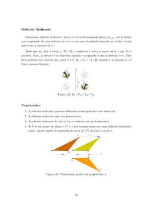 Reﬂex˜ao Deslizante
Chamamos reﬂex˜ao deslizante de eixo n, `a transforma¸c˜ao do plano, D(n,u), que se obt´em
por composi¸c˜ao de uma reﬂex˜ao de eixo n com uma transla¸c˜ao segundo um vector u (n˜ao
nulo) com a direc¸c˜ao de n.
Dado que Rn ﬁxa a recta n, Tu ◦ Rn transforma a recta n numa recta t que lhe ´e
paralela. Mais, as rectas t e n coincidem quando e s´o quando u tem a direc¸c˜ao de n. Este
facto permite-nos concluir que, para u = 0, Rn ◦ Tu = Tu ◦ Rn quando e s´o quando n e u
tˆem a mesma direc¸c˜ao.
n
u
Figura 28: Rn ◦ Tu = Tu ◦ Rn.
Propriedades:
1. A reﬂex˜ao deslizante preserva distˆancias sendo portanto uma isometria.
2. A reﬂex˜ao deslizante, n˜ao tem pontos ﬁxos.
3. A reﬂex˜ao deslizante de eixo n ﬁxa n (embora n˜ao pontualmente).
4. Se P ´e um ponto do plano e P ´e o seu transformado por uma reﬂex˜ao deslizante,
ent˜ao o ponto m´edio do segmento de recta [P, P ] pertence `a recta n.
Figura 29: Visualiza¸c˜ao gr´aﬁca da propriedade 4.
91
 