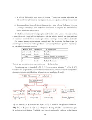 5. A reﬂex˜ao deslizante ´e uma isometria oposta. Transforma ˆangulos orientados po-
sitivamente (negativamente) em ˆangulos orientados negativamente (positivamente).
6. A composi¸c˜ao de duas reﬂex˜oes deslizantes n˜ao ´e uma reﬂex˜ao deslizante, pelo que
a opera¸c˜ao composi¸c˜ao usual de fun¸c˜oes n˜ao confere ao conjunto das reﬂex˜oes desli-
zantes uma estrutura de grupo.
O estudo exaustivo das diversas posi¸c˜oes relativas das rectas l, m e n conduzir-nos-iam
a uma reﬂex˜ao ou a uma reﬂex˜ao deslizante, o que nos permite concluir que uma isometria
do plano ou ´e uma reﬂex˜ao ou uma rota¸c˜ao ou uma transla¸c˜ao ou uma reﬂex˜ao deslizante.
No quadro seguinte apresentamos a classiﬁca¸c˜ao das isometrias do plano tendo em
considera¸c˜ao o n´umero de pontos que ﬁxam e o seu comportamento quanto `a preserva¸c˜ao
ou invers˜ao de ˆangulos orientados.
Pontos ﬁxos Orienta¸c˜ao Classiﬁca¸c˜ao
pelo menos 2 Preserva Identidade
pelo menos 2 Inverte Reﬂex˜ao
1 e 1 s´o Preserva Rota¸c˜ao (distinta da identidade)
0 Preserva Transla¸c˜ao (distinta da identidade)
0 Inverte Reﬂex˜ao Deslizante
Observar que n˜ao existem isometrias opostas com 1 e 1 s´o ponto ﬁxo.
Suponhamos que o triˆangulo T = [A, B, C] ´e congruente ao triˆangulo T1 = [A1, B1, C1].
Com base nas propriedades das isometrias que enunciamos, vamos descrever um algoritmo
simples que nos permite identiﬁcar a isometria que transforma T em T1.
Reflexão (***)
Há preservação de
orientação?
Sim Não
d(A, A ) = d(B, B )1 1
= d(C, C )1
d(A, A ) = d(B, B ) ou1 1
= d(C, C )1d(A, A )1
Translação segundo
Rotação (**)
(*)AA1
Reflexão deslizante
(***)
T = [A B C ] congruente a T = [A B C ]1 1 1
Os segmentos ,
e são
paralelos
1[AA ]
1[CC ]1[BB ]
Os segmentos ,
e não são
paralelos
1[AA ]
1[CC ]1[BB ]
(*): No caso de A = A1 tamb´em B = B1 e C = C1. A isometria ´e a aplica¸c˜ao identidade.
(**): Se A = A1 (resp. B = B1 ou C = C1) ent˜ao A (resp. B ou C) ´e o centro da rota¸c˜ao.
Se nenhum dos v´ertices de T coincide com o seu transformado, ent˜ao as mediatrizes de
92
 