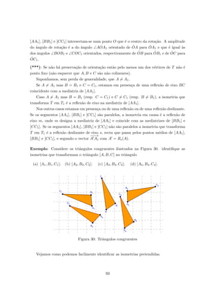[AA1], [BB1] e [CC1] intersectam-se num ponto O que ´e o centro da rota¸c˜ao. A amplitude
do ˆangulo de rota¸c˜ao ´e a do ˆangulo ∠AOA1 orientado de ˙OA para ˙OA1 e que ´e igual `as
dos ˆangulos ∠BOB1 e ∠COC1 orientados, respectivamente de ˙OB para ˙OB1 e de ˙OC para
˙OC1.
(***): Se n˜ao h´a preserva¸c˜ao de orienta¸c˜ao ent˜ao pelo menos um dos v´ertices de T n˜ao ´e
ponto ﬁxo (n˜ao esquecer que A, B e C s˜ao n˜ao colineares).
Suponhamos, sem perda de generalidade, que A = A1.
Se A = A1 mas B = B1 e C = C1, estamos em presen¸ca de uma reﬂex˜ao de eixo BC
coincidente com a mediatriz de [AA1].
Caso A = A1 mas B = B1 (resp. C = C1) e C = C1 (resp. B = B1), a isometria que
transforma T em T1 ´e a reﬂex˜ao de eixo na mediatriz de [AA1].
Nos outros casos estamos em presen¸ca ou de uma reﬂex˜ao ou de uma reﬂex˜ao deslizante.
Se os segmentos [AA1], [BB1] e [CC1] s˜ao paralelos, a isometria em causa ´e a reﬂex˜ao de
eixo m, onde m designa a mediatriz de [AA1] e coincide com as mediatrizes de [BB1] e
[CC1]. Se os segmentos [AA1], [BB1] e [CC1] n˜ao s˜ao paralelos a isometria que transforma
T em T1 ´e a reﬂex˜ao deslizante de eixo s, recta que passa pelos pontos m´edios de [AA1],
[BB1] e [CC1], e segundo o vector
−−−→
A A1 com A = Rs(A).
Exemplo: Considere os triˆangulos congruentes ilustrados na Figura 30. identiﬁque as
isometrias que transformam o triˆangulo [A, B, C] no triˆangulo
(a) [A1, B1, C1]; (b) [A2, B2, C2]; (c) [A3, B3, C3]; (d) [A4, B4, C4].
Figura 30: Triˆangulos congruentes
Vejamos como podemos facilmente identiﬁcar as isometrias pretendidas.
93
 