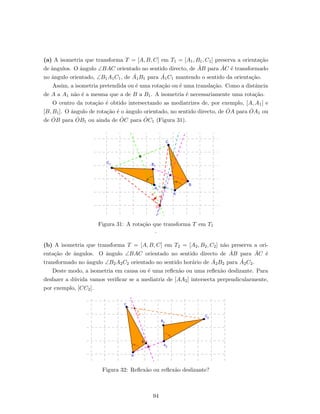 (a) A isometria que transforma T = [A, B, C] em T1 = [A1, B1, C1] preserva a orienta¸c˜ao
de ˆangulos. O ˆangulo ∠BAC orientado no sentido directo, de ˙AB para ˙AC ´e transformado
no ˆangulo orientado, ∠B1A1C1, de ˙A1B1 para ˙A1C1 mantendo o sentido da orienta¸c˜ao.
Assim, a isometria pretendida ou ´e uma rota¸c˜ao ou ´e uma transla¸c˜ao. Como a distˆancia
de A a A1 n˜ao ´e a mesma que a de B a B1. A isometria ´e necessariamente uma rota¸c˜ao.
O centro da rota¸c˜ao ´e obtido intersectando as mediatrizes de, por exemplo, [A, A1] e
[B, B1]. O ˆangulo de rota¸c˜ao ´e o ˆangulo orientado, no sentido directo, de ˙OA para ˙OA1 ou
de ˙OB para ˙OB1 ou ainda de ˙OC para ˙OC1 (Figura 31).
Figura 31: A rota¸c˜ao que transforma T em T1
.
(b) A isometria que transforma T = [A, B, C] em T2 = [A2, B2, C2] n˜ao preserva a ori-
enta¸c˜ao de ˆangulos. O ˆangulo ∠BAC orientado no sentido directo de ˙AB para ˙AC ´e
transformado no ˆangulo ∠B2A2C2 orientado no sentido hor´ario de ˙A2B2 para ˙A2C2.
Deste modo, a isometria em causa ou ´e uma reﬂex˜ao ou uma reﬂex˜ao deslizante. Para
desfazer a d´uvida vamos veriﬁcar se a mediatriz de [AA2] intersecta perpendicularmente,
por exemplo, [CC2].
Figura 32: Reﬂex˜ao ou reﬂex˜ao deslizante?
94
 