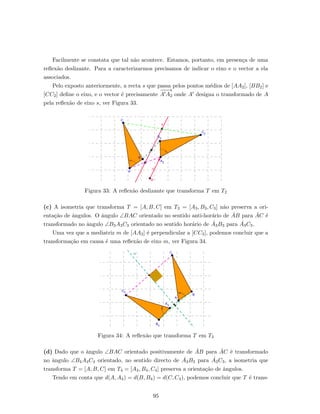 Facilmente se constata que tal n˜ao acontece. Estamos, portanto, em presen¸ca de uma
reﬂex˜ao deslizante. Para a caracterizarmos precisamos de indicar o eixo e o vector a ela
associados.
Pelo exposto anteriormente, a recta s que passa pelos pontos m´edios de [AA2], [BB2] e
[CC2] deﬁne o eixo, e o vector ´e precisamente
−−−→
A A2 onde A designa o transformado de A
pela reﬂex˜ao de eixo s, ver Figura 33.
Figura 33: A reﬂex˜ao deslizante que transforma T em T2
(c) A isometria que transforma T = [A, B, C] em T3 = [A3, B3, C3] n˜ao preserva a ori-
enta¸c˜ao de ˆangulos. O ˆangulo ∠BAC orientado no sentido anti-hor´ario de ˙AB para ˙AC ´e
transformado no ˆangulo ∠B3A3C3 orientado no sentido hor´ario de ˙A3B3 para ˙A3C3.
Uma vez que a mediatriz m de [AA3] ´e perpendicular a [CC3], podemos concluir que a
transforma¸c˜ao em causa ´e uma reﬂex˜ao de eixo m, ver Figura 34.
Figura 34: A reﬂex˜ao que transforma T em T3
(d) Dado que o ˆangulo ∠BAC orientado positivamente de ˙AB para ˙AC ´e transformado
no ˆangulo ∠B4A4C4 orientado, no sentido directo de ˙A3B3 para ˙A3C3, a isometria que
transforma T = [A, B, C] em T4 = [A4, B4, C4] preserva a orienta¸c˜ao de ˆangulos.
Tendo em conta que d(A, A4) = d(B, B4) = d(C, C4), podemos concluir que T ´e trans-
95
 