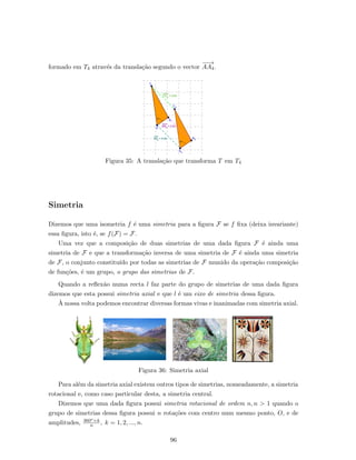 formado em T4 atrav´es da transla¸c˜ao segundo o vector
−−→
AA4.
Figura 35: A transla¸c˜ao que transforma T em T4
Simetria
Dizemos que uma isometria f ´e uma simetria para a ﬁgura F se f ﬁxa (deixa invariante)
essa ﬁgura, isto ´e, se f(F) = F.
Uma vez que a composi¸c˜ao de duas simetrias de uma dada ﬁgura F ´e ainda uma
simetria de F e que a transforma¸c˜ao inversa de uma simetria de F ´e ainda uma simetria
de F, o conjunto constitu´ıdo por todas as simetrias de F munido da opera¸c˜ao composi¸c˜ao
de fun¸c˜oes, ´e um grupo, o grupo das simetrias de F.
Quando a reﬂex˜ao numa recta l faz parte do grupo de simetrias de uma dada ﬁgura
dizemos que esta possui simetria axial e que l ´e um eixo de simetria dessa ﬁgura.
`A nossa volta podemos encontrar diversas formas vivas e inanimadas com simetria axial.
Figura 36: Simetria axial
Para al´em da simetria axial existem outros tipos de simetrias, nomeadamente, a simetria
rotacional e, como caso particular desta, a simetria central.
Dizemos que uma dada ﬁgura possui simetria rotacional de ordem n, n > 1 quando o
grupo de simetrias dessa ﬁgura possui n rota¸c˜oes com centro num mesmo ponto, O, e de
amplitudes, 360o×k
n , k = 1, 2, ..., n.
96
 