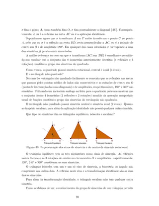 σ ﬁxa o ponto A, como tamb´em ﬁxa O, σ ﬁxa pontualmente a diagonal [AC]. Consequen-
temente, σ ou ´e a reﬂex˜ao na recta AC ou ´e a aplica¸c˜ao identidade.
Suponhamos agora que σ transforma A em C ent˜ao transforma o ponto C no ponto
A, pelo que ou σ ´e a reﬂex˜ao na recta BD, recta perpendicular a AC, ou ´e a rota¸c˜ao de
centro em O e de amplitude 180o. Em qualquer dos casos estudados σ corresponde a uma
das simetrias j´a previamente enunciadas.
A an´alise referente ao caso em que σ transforma [AC] em [BD] ´e semelhante permitin-
do-nos concluir que o conjunto das 8 isometrias anteriormente descritas (4 reﬂex˜oes e 4
rota¸c˜oes) constitui o grupo das simetrias do quadrado.
Como vimos, o quadrado possui simetria rotacional, central e axial (4 eixos).
E o rectˆangulo n˜ao quadrado?
No caso do rectˆangulo n˜ao quadrado facilmente se constata que as reﬂex˜oes nas rectas
que passam pelos pontos m´edios de lados n˜ao consecutivos e as rota¸c˜oes de centro em O
(ponto de intersec¸c˜ao das suas diagonais) e de amplitudes, respectivamente, 180o e 360o s˜ao
simetrias. Utilizando um racioc´ınio an´alogo ao feito para o quadrado podemos mostrar que
o conjunto destas 4 isometrias (2 reﬂex˜oes e 2 rota¸c˜oes) munido da opera¸c˜ao composi¸c˜ao
usual de fun¸c˜oes constitui o grupo das simetrias do rectˆangulo n˜ao quadrado.
O rectˆangulo n˜ao quadrado possui simetria central e simetria axial (2 eixos). Quanto
ao trap´ezio escaleno, para al´em da aplica¸c˜ao identidade n˜ao possui qualquer outra simetria.
Que tipo de simetrias tˆem os triˆangulos equil´atero, is´osceles e escaleno?
Figura 39: Representa¸c˜ao dos eixos de simetria e do centro de simetria rotacional.
O triˆangulo equil´atero tem as trˆes mediatrizes como eixos de simetria. As reﬂex˜oes
nestes 3 eixos e as 3 rota¸c˜oes de centro no circuncentro O e amplitudes, respectivamente,
120o, 240o e 360o constituem as suas simetrias.
O triˆangulo is´osceles tem um e um s´o eixo de simetria, a bissectriz do ˆangulo n˜ao
congruente aos outros dois. A reﬂex˜ao neste eixo e a transforma¸c˜ao identidade s˜ao as suas
´unicas simetrias.
Para al´em da transforma¸c˜ao identidade, o triˆangulo escaleno n˜ao tem qualquer outra
simetria.
Como acab´amos de ver, o conhecimento do grupo de simetrias de um triˆangulo permite
98
 