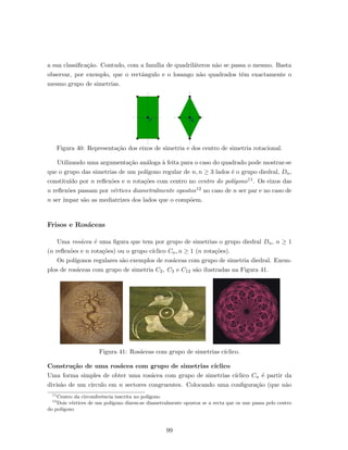 a sua classiﬁca¸c˜ao. Contudo, com a fam´ılia de quadril´ateros n˜ao se passa o mesmo. Basta
observar, por exemplo, que o rectˆangulo e o losango n˜ao quadrados tˆem exactamente o
mesmo grupo de simetrias.
Figura 40: Representa¸c˜ao dos eixos de simetria e dos centro de simetria rotacional.
Utilizando uma argumenta¸c˜ao an´aloga `a feita para o caso do quadrado pode mostrar-se
que o grupo das simetrias de um pol´ıgono regular de n, n ≥ 3 lados ´e o grupo diedral, Dn,
constitu´ıdo por n reﬂex˜oes e n rota¸c˜oes com centro no centro do pol´ıgono11. Os eixos das
n reﬂex˜oes passam por v´ertices diametralmente opostos12 no caso de n ser par e no caso de
n ser ´ımpar s˜ao as mediatrizes dos lados que o comp˜oem.
Frisos e Ros´aceas
Uma ros´acea ´e uma ﬁgura que tem por grupo de simetrias o grupo diedral Dn, n ≥ 1
(n reﬂex˜oes e n rota¸c˜oes) ou o grupo c´ıclico Cn, n ≥ 1 (n rota¸c˜oes).
Os pol´ıgonos regulares s˜ao exemplos de ros´aceas com grupo de simetria diedral. Exem-
plos de ros´aceas com grupo de simetria C2, C3 e C12 s˜ao ilustradas na Figura 41.
Figura 41: Ros´aceas com grupo de simetrias c´ıclico.
Constru¸c˜ao de uma ros´acea com grupo de simetrias c´ıclico
Uma forma simples de obter uma ros´acea com grupo de simetrias c´ıclico Cn ´e partir da
divis˜ao de um c´ırculo em n sectores congruentes. Colocando uma conﬁgura¸c˜ao (que n˜ao
11
Centro da circunferˆencia inscrita no pol´ıgono
12
Dois v´ertices de um pol´ıgono dizem-se diametralmente opostos se a recta que os une passa pelo centro
do pol´ıgono
99
 
