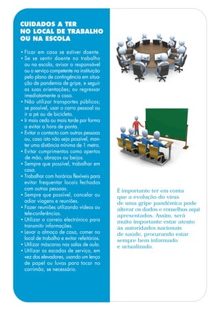 • Ficar em casa se estiver doente.
• Se se sentir doente no trabalho
ou na escola, avisar o responsável
ou o serviço competente na instituição
pelo plano de contingência em situa-
ção de pandemia de gripe, e seguir
as suas orientações; ou regressar
imediatamente a casa.
• Não utilizar transportes públicos;
se possível, usar o carro pessoal ou
ir a pé ou de bicicleta.
• Ir mais cedo ou mais tarde por forma
a evitar a hora de ponta.
• Evitar o contacto com outras pessoas
ou, caso isto não seja possível, man-
ter uma distância mínima de 1 metro.
• Evitar cumprimentos como apertos
de mão, abraços ou beijos.
• Sempre que possível, trabalhar em
casa.
• Trabalhar com horários flexíveis para
evitar frequentar locais fechados
com outras pessoas.
• Sempre que possível, cancelar ou
adiar viagens e reuniões.
• Fazer reuniões utilizando vídeos ou
tele-conferências.
• Utilizar o correio electrónico para
transmitir informações.
• Levar o almoço de casa, comer no
local de trabalho e evitar refeitórios.
• Utilizar máscaras nas salas de aula.
• Utilizar as escadas de serviço, em
vez dos elevadores, usando um lenço
de papel ou luvas para tocar no
corrimão, se necessário.
CUIDADOS A TER
NO LOCAL DE TRABALHO
OU NA ESCOLA
É importante ter em conta
que a evolução do vírus
de uma gripe pandémica pode
alterar os dados e conselhos aqui
apresentados. Assim, será
muito importante estar atento
às autoridades nacionais
de saúde, procurando estar
sempre bem informado
e actualizado.
 