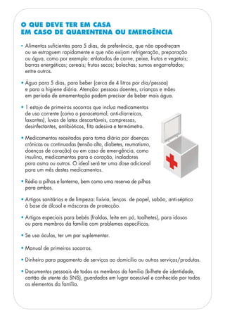 • Alimentos suficientes para 5 dias, de preferência, que não apodreçam
ou se estraguem rapidamente e que não exijam refrigeração, preparação
ou água, como por exemplo: enlatados de carne, peixe, frutos e vegetais;
barras energéticas; cereais; frutos secos; bolachas; sumos engarrafados;
entre outros.
• Água para 5 dias, para beber (cerca de 4 litros por dia/pessoa)
e para a higiene diária. Atenção: pessoas doentes, crianças e mães
em período de amamentação podem precisar de beber mais água.
• 1 estojo de primeiros socorros que inclua medicamentos
de uso corrente (como o paracetamol, anti-diarreicos,
laxantes), luvas de latex descartáveis, compressas,
desinfectantes, antibióticos, fita adesiva e termómetro.
• Medicamentos receitados para toma diária por doenças
crónicas ou continuadas (tensão alta, diabetes, reumatismo,
doenças de coração) ou em caso de emer-gência, como
insulina, medicamentos para o coração, inaladores
para asma ou outros. O ideal será ter uma dose adicional
para um mês destes medicamentos.
• Rádio a pilhas e lanterna, bem como uma reserva de pilhas
para ambos.
• Artigos sanitários e de limpeza: lixívia, lenços de papel, sabão, anti-séptico
à base de álcool e máscaras de protecção.
• Artigos especiais para bebés (fraldas, leite em pó, toalhetes), para idosos
ou para membros da família com problemas específicos.
• Se usa óculos, ter um par suplementar.
• Manual de primeiros socorros.
• Dinheiro para pagamento de serviços ao domicílio ou outros serviços/produtos.
• Documentos pessoais de todos os membros da família (bilhete de identidade,
cartão de utente do SNS), guardados em lugar acessível e conhecido por todos
os elementos da família.
O QUE DEVE TER EM CASA
EM CASO DE QUARENTENA OU EMERGÊNCIA
 