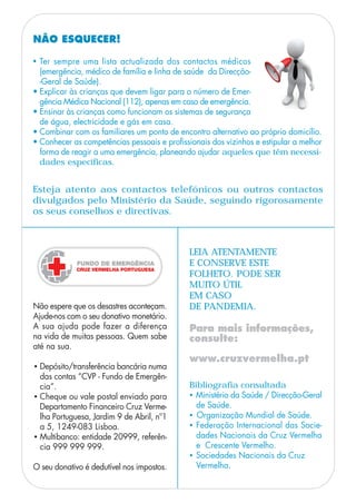 NÃO ESQUECER!
Esteja atento aos contactos telefónicos ou outros contactos
divulgados pelo Ministério da Saúde, seguindo rigorosamente
os seus conselhos e directivas.
Bibliografia consultada
• Ministério da Saúde / Direcção-Geral
de Saúde.
• Organização Mundial de Saúde.
• Federação Internacional das Socie-
dades Nacionais da Cruz Vermelha
e Crescente Vermelho.
• Sociedades Nacionais da Cruz
Vermelha.
LEIA ATENTAMENTE
E CONSERVE ESTE
FOLHETO. PODE SER
MUITO ÚTIL
EM CASO
DE PANDEMIA.
Para mais informações,
consulte:
www.cruzvermelha.pt
• Ter sempre uma lista actualizada dos contactos médicos
(emergência, médico de família e linha de saúde da Direcção-
-Geral de Saúde).
• Explicar às crianças que devem ligar para o número de Emer-
gência Médica Nacional (112), apenas em caso de emergência.
• Ensinar às crianças como funcionam os sistemas de segurança
de água, electricidade e gás em casa.
• Combinar com os familiares um ponto de encontro alternativo ao próprio domicílio.
• Conhecer as competências pessoais e profissionais dos vizinhos e estipular a melhor
forma de reagir a uma emergência, planeando ajudar aqueles que têm necessi-
dades específicas.
Não espere que os desastres aconteçam.
Ajude-nos com o seu donativo monetário.
A sua ajuda pode fazer a diferença
na vida de muitas pessoas. Quem sabe
até na sua.
• Depósito/transferência bancária numa
das contas “CVP - Fundo de Emergên-
cia”.
• Cheque ou vale postal enviado para
Departamento Financeiro Cruz Verme-
lha Portuguesa, Jardim 9 de Abril, nº1
a 5, 1249-083 Lisboa.
• Multibanco: entidade 20999, referên-
cia 999 999 999.
O seu donativo é dedutível nos impostos.
 