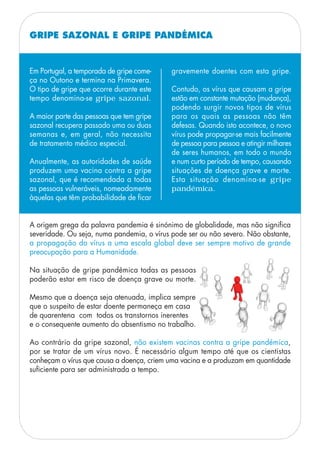 GRIPE SAZONAL E GRIPE PANDÉMICA
Em Portugal, a temporada de gripe come-
ça no Outono e termina na Primavera.
O tipo de gripe que ocorre durante este
tempo denomina-se gripe sazonal.
A maior parte das pessoas que tem gripe
sazonal recupera passado uma ou duas
semanas e, em geral, não necessita
de tratamento médico especial.
Anualmente, as autoridades de saúde
produzem uma vacina contra a gripe
sazonal, que é recomendada a todas
as pessoas vulneráveis, nomeadamente
àquelas que têm probabilidade de ficar
gravemente doentes com esta gripe.
Contudo, os vírus que causam a gripe
estão em constante mutação (mudança),
podendo surgir novos tipos de vírus
para os quais as pessoas não têm
defesas. Quando isto acontece, o novo
vírus pode propagar-se mais facilmente
de pessoa para pessoa e atingir milhares
de seres humanos, em todo o mundo
e num curto período de tempo, causando
situações de doença grave e morte.
Esta situação denomina-se gripe
pandémica.
A origem grega da palavra pandemia é sinónimo de globalidade, mas não significa
severidade. Ou seja, numa pandemia, o vírus pode ser ou não severo. Não obstante,
a propagação do vírus a uma escala global deve ser sempre motivo de grande
preocupação para a Humanidade.
Na situação de gripe pandémica todas as pessoas
poderão estar em risco de doença grave ou morte.
Mesmo que a doença seja atenuada, implica sempre
que o suspeito de estar doente permaneça em casa
de quarentena com todos os transtornos inerentes
e o consequente aumento do absentismo no trabalho.
Ao contrário da gripe sazonal, não existem vacinas contra a gripe pandémica,
por se tratar de um vírus novo. É necessário algum tempo até que os cientistas
conheçam o vírus que causa a doença, criem uma vacina e a produzam em quantidade
suficiente para ser administrada a tempo.
 
