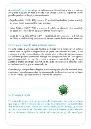 A pandemia de gripe atinge periodicamente a Humanidade e afecta a maioria
dos países e regiões em todo o mundo. Nos últimos 100 anos, registaram-se três
grandes pandemias de gripe, nomeadamente:
•Gripe Espanhola (1918-1919) – causou 20 a 40 milhões de óbitos (a nível mundial);
os jovens foram o grupo etário mais afectado.
•Gripe Asiática (1957-1958) – provocou 1 milhão de óbitos (a nível mundial);
os bebés e os idosos foram os grupos etários mais atingidos.
•Gripe de Hong Kong (1968-1969) – responsável por cerca de 1 a 4 milhões
de óbitos (a nível mundial); os idosos e as pessoas doentes foram os mais afectados.
MUITO IMPORTANTE
Os vírus da gripe têm um período de incubação, ou seja, o tempo
que existe entre a introdução do vírus no organismo e a manifestão
dos sintomas (febre, dores de cabeça/musculares, fadiga, pressão
no peito, entre outros). Durante este período a pessoa, apesar de não
ter os sintomas típicos de gripe, oferece já perigo de contágio.
Por esta razão, a Organização Mundial de Saúde tem a funcionar um sistema
internacional de vigilância da pandemia de gripe, que avalia as situações, a sua
evolução e emite recomendações de acordo com a situação epidemiológica
nos diferentes países e continentes. Portugal tem também um Plano de Contingência
que é implementado no caso de ocorrência de uma pandemia de gripe. Se uma
pandemia chegar a Portugal, o Ministério da Saúde emitirá avisos e conselhos sobre
as melhores medidas que se devem adoptar.
Quando surgir uma pandemia de gripe, a sua propagação global é inevitável. Mas,
é certo que, estando preparadas, as pessoas poderão diminuir o risco de contágio
e, assim, reduzir significativamente o impacto da pandemia.
Novas pandemias de gripe poderão ocorrer.
 