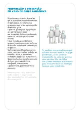 PREPARAÇÃO E PREVENÇÃO
EM CASO DE GRIPE PANDÉMICA
Durante uma pandemia, é provável
que as autoridades imponham restrições
de actividades, movimentações
ou viagens para evitar a propagação
do vírus da gripe.
É possível que se peça à população
que permaneça em casa
por um período de tempo prolongado,
mesmo às pessoas que não estão
doentes.
Nesta situação, poderão fechar
temporariamente as escolas, os locais
de trabalho e os sítios de concentração
de pessoas.
Os transportes públicos (autocarros,
metro, comboios e aviões) poderão ser
limitados. Assim, o absentismo
ao trabalho poderá ser muito elevado.
Os serviços básicos, como fornecimento
de água, gás e electricidade,
transportes, comunicações
e policiamento, poderão ser muito
afectados.
Nestes casos, cada indivíduo,
cada família e as pessoas
das suas relações necessitarão
de entreajuda.
As medidas apresentadas a seguir
referem-se a um cenário de gripe
pandémica, se se verificar
transmissão do vírus de pessoa
para pessoa. São medidas
que podem contribuir activamente
para reduzir o risco de contágio
durante uma pandemia.
 