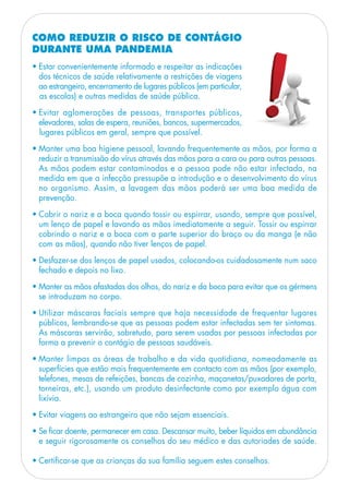 • Estar convenientemente informado e respeitar as indicações
dos técnicos de saúde relativamente a restrições de viagens
ao estrangeiro, encerramento de lugares públicos (em particular,
as escolas) e outras medidas de saúde pública.
• Evitar aglomerações de pessoas, transportes públicos,
elevadores, salas de espera, reuniões, bancos, supermercados,
lugares públicos em geral, sempre que possível.
• Manter uma boa higiene pessoal, lavando frequentemente as mãos, por forma a
reduzir a transmissão do vírus através das mãos para a cara ou para outras pessoas.
As mãos podem estar contaminadas e a pessoa pode não estar infectada, na
medida em que a infecção pressupõe a introdução e o desenvolvimento do vírus
no organismo. Assim, a lavagem das mãos poderá ser uma boa medida de
prevenção.
• Cobrir o nariz e a boca quando tossir ou espirrar, usando, sempre que possível,
um lenço de papel e lavando as mãos imediatamente a seguir. Tossir ou espirrar
cobrindo o nariz e a boca com a parte superior do braço ou da manga (e não
com as mãos), quando não tiver lenços de papel.
• Desfazer-se dos lenços de papel usados, colocando-os cuidadosamente num saco
fechado e depois no lixo.
• Manter as mãos afastadas dos olhos, do nariz e da boca para evitar que os gérmens
se introduzam no corpo.
• Utilizar máscaras faciais sempre que haja necessidade de frequentar lugares
públicos, lembrando-se que as pessoas podem estar infectadas sem ter sintomas.
As máscaras servirão, sobretudo, para serem usadas por pessoas infectadas por
forma a prevenir o contágio de pessoas saudáveis.
• Manter limpas as áreas de trabalho e da vida quotidiana, nomeadamente as
superfícies que estão mais frequentemente em contacto com as mãos (por exemplo,
telefones, mesas de refeições, bancas de cozinha, maçanetas/puxadores de porta,
torneiras, etc.), usando um produto desinfectante como por exemplo água com
lixívia.
• Evitar viagens ao estrangeiro que não sejam essenciais.
• Se ficar doente, permanecer em casa. Descansar muito, beber líquidos em abundância
e seguir rigorosamente os conselhos do seu médico e das autoriades de saúde.
• Certificar-se que as crianças da sua família seguem estes conselhos.
COMO REDUZIR O RISCO DE CONTÁGIO
DURANTE UMA PANDEMIA
 