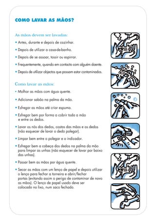 COMO LAVAR AS MÃOS?
Como lavar as mãos:
• Molhar as mãos com água quente.
• Adicionar sabão na palma da mão.
• Esfregar as mãos até criar espuma.
• Esfregar bem por forma a cobrir toda a mão
e entre os dedos.
• Lavar os nós dos dedos, costas das mãos e os dedos
(não esquecer de lavar o dedo polegar).
• Limpar bem entre o polegar e o indicador.
• Esfregar bem a cabeça dos dedos na palma da mão
para limpar as unhas (não esquecer de lavar por baixo
das unhas).
• Passar bem as mãos por água quente.
• Secar as mãos com um lenço de papel e depois utilizar
o lenço para fechar a torneira e abrir/fechar
portas (evitando assim o perigo de contaminar de novo
as mãos). O lenço de papel usado deve ser
colocado no lixo, num saco fechado.
As mãos devem ser lavadas:
• Antes, durante e depois de cozinhar.
• Depois de utilizar a casa-de-banho.
• Depois de se assoar, tossir ou espirrar.
• Frequentemente, quando em contacto com alguém doente.
• Depois de utilizar objectos que possam estar contaminados.
 