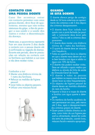 QUANDO
SE ESTÁ DOENTE
O doente oferece perigo de contágio
desde as 24 horas anteriores ao apareci-
mento dos sintomas e até 5 dias depois
dos sintomas desaparecerem.
• O doente deve ficar isolado num
quarto com a porta fechada (se possí-
vel); o isolamento deve durar pelo
menos 7 dias ou até os sintomas desa-
parecerem.
• O doente deve manter uma distância
mínima de 1 metro dos familiares.
• O quarto do doente deve ser arejado
com frequência.
• Todas as superfícies duras ou objectos
em que o doente mexa devem ser mui-
to bem lavadas com água e sabão ou
água com 10% de lixívia.
• O doente não poderá receber visitas.
Deve ser utilizado o apoio médico por
telefone ou através da linha de saúde
da Direcção-Geral de Saúde.
• O doente e todas as pessoas
que habitam na mesma casa do doente
devem lavar as mãos frequentemente.
• Os objectos de higiene pessoal do
doente devem ser mantidos afastados
do resto da família.
• Separar a loiça e a roupa do doente
e lavá-los com água quente e deter-
gente.
• Os membros da família saudáveis de-
vem permanecer em casa, pelo menos
até 3 dias, após o desaparecimento
dos sintomas gripais do doente.
• Quem presta cuidados directos ao do-
ente, como tratar da sua higiene pes-
soal ou alimentação, deverá ter cuida-
dos extra de protecção, usando luvas,
máscara facial e vestuário apropriado.
CONTACTO COM
UMA PESSOA DOENTE
Caso lhe aconteça estar
em contacto próximo com uma
pessoa doente, deve ficar de qua-
rentena, mesmo que não tenha
sintomas da gripe, a fim de prote-
ger a sua saúde e a saúde dos
outros e evitar a disseminação
da doença.
Neste caso, a quarentena representa
ficar em casa durante 3 dias desde
o contacto com a pessoa doente até
à confirmação ou negação da doença.
Durante este período, deve ter precau-
ções em relação ao contacto com
os familiares que habitam a sua casa
e não deve receber visitas.
Cuidados a ter
• Manter uma distância mínima de
1 metro dos familiares.
• Reforçar as medidas de higiene
pessoal.
• Lavar todos os objectos pessoais.
• Utilizar uma máscara facial.
 