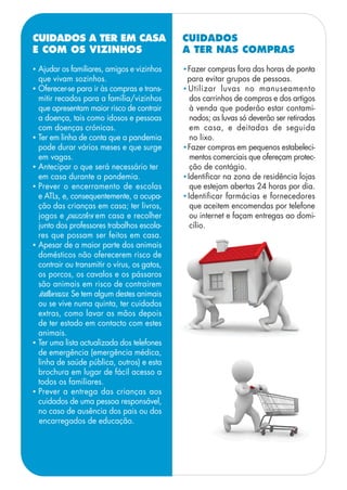• Ajudar os familiares, amigos e vizinhos
que vivam sozinhos.
• Oferecer-se para ir às compras e trans-
mitir recados para a família/vizinhos
que apresentam maior risco de contrair
a doença, tais como idosos e pessoas
com doenças crónicas.
• Ter em linha de conta que a pandemia
pode durar vários meses e que surge
em vagas.
• Antecipar o que será necessário ter
em casa durante a pandemia.
• Prever o encerramento de escolas
e ATLs, e, consequentemente, a ocupa-
ção das crianças em casa; ter livros,
jogos e puzzles em casa e recolher
junto dos professores trabalhos escola-
res que possam ser feitos em casa.
• Apesar de a maior parte dos animais
domésticos não oferecerem risco de
contrair ou transmitir o vírus, os gatos,
os porcos, os cavalos e os pássaros
são animais em risco de contraírem
influenza. Se tem algum destes animais
ou se vive numa quinta, ter cuidados
extras, como lavar as mãos depois
de ter estado em contacto com estes
animais.
• Ter uma lista actualizada dos telefones
de emergência (emergência médica,
linha de saúde pública, outros) e esta
brochura em lugar de fácil acesso a
todos os familiares.
• Prever a entrega das crianças aos
cuidados de uma pessoa responsável,
no caso de ausência dos pais ou dos
encarregados de educação.
CUIDADOS A TER EM CASA
E COM OS VIZINHOS
•Fazer compras fora das horas de ponta
para evitar grupos de pessoas.
•Utilizar luvas no manuseamento
dos carrinhos de compras e dos artigos
à venda que poderão estar contami-
nados; as luvas só deverão ser retiradas
em casa, e deitadas de seguida
no lixo.
•Fazer compras em pequenos estabeleci-
mentos comerciais que ofereçam protec-
ção de contágio.
•Identificar na zona de residência lojas
que estejam abertas 24 horas por dia.
•Identificar farmácias e fornecedores
que aceitem encomendas por telefone
ou internet e façam entregas ao domi-
cílio.
CUIDADOS
A TER NAS COMPRAS
 