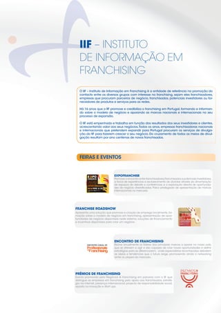 IIF – INSTITUTO
   DE INFORMAÇÃO EM
   FRANCHISING
   O IIF – Instituto de Informação em Franchising é a entidade de referência na promoção do
   contacto entre os diversos grupos com interesse no franchising, sejam eles franchisadores,
   empresas que procuram parceiros de negócio, franchisados, potenciais investidores ou for-
   necedores de produtos e serviços para as redes.

   Há 16 anos que o IIF promove e credibiliza o franchising em Portugal, formando e informan-
   do sobre o modelo de negócio e apoiando as marcas nacionais e internacionais no seu
   processo de expansão.

   O IIF está empenhado e trabalha em função dos resultados dos seus investidores e clientes,
   acrescentando valor aos seus negócios. Todos os anos, empresas franchisadoras nacionais
   e internacionais que pretendem expandir para Portugal procuram os serviços de divulga-
   ção do IIF para fazerem crescer o seu negócio. Do cruzamento de todos os meios de divul-
   gação resultam por ano centenas de novos franchisados.




   FEIRAS E EVENTOS


                                       EXPOFRANCHISE
                                       Promove o encontro entre franchisadores/franchisados e potenciais investidores,
         UMA MÃO                       a troca de experiências e esclarecimento de dúvidas através da dinamização
         CHEIA DE
         OPORTUNIDADES
                                       de espaços de debate e conferências, e a exploração directa de oportunida-
                                       des de negócio diversiﬁcadas. Palco privilegiado de apresentação de marcas
         11, 12 e 13 DE MAIO DE 2012
         LISBOA                        internacionais no mercado.
                  i f f   hi i   t




                                                                                           Anúncio Roadshow N&F.ai   1   19-12-2011   10:47:05




FRANCHISE ROADSHOW                                                                                                                               17
                                                                                                                                                 Novembro




                                                                                                                                                            21
                                                                                                                                                                 2o
                                                                                                                                                                 Outubro




                                                                                                                                                                           14
                                                                                                                                                            Abril          Julho




Apresenta uma solução que promove a criação de emprego localmente, for-
mação sobre o modelo de negócio em franchising, apresentação de opor-
                                                                                                                                                                                   23
                                                                                                                                                                                   Junho




tunidades de negócio disponíveis neste sistema, soluções de ﬁnanciamento
                                                                                             PLATAFORMA DE COMUNICAÇÃO

e incentivos disponíveis para criar um negócio.
                                                                                                                                                                                           31
                                                                                                                                                                                           Março
                                                                                             EXCELÊNCIA VOCACIONADA PARA
                                                                                             PENSAR GLOBAL E AGIR LOCAL

                                                                                             NÃO ESPERE QUE OS SEUS PARCEIROS
                                                                                             VENHAM ATÉ SI.
                                                                                             DEIXE-NOS CONDUZI-LO ATÉ ELES!




                                       ENCONTRO DE FRANCHISING
                                       Reúne anualmente os líderes das principais marcas a operar no nosso país,
                                       que se atrevem a agir e são capazes de criar novas oportunidades e deﬁnir
                                       estratégias para se diferenciarem, onde especialistas reconhecidos debatem
                                       as ideias e tendências que o futuro exige, promovendo ainda o networking
                                       entre os players do mercado.




PRÉMIOS DE FRANCHISING
Evento promovido pela Negócios & Franchising em parceria com o IIF que
distingue as empresas em franchising pelo apoio aos franchisados, estraté-
gia na internet, presença internacional, projecto de responsabilidade social,
aposta na inovação e Start ups.




                                                                                                                                                                                                   11
 