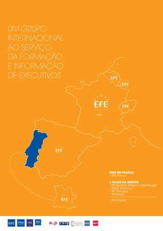 UM GRUPO
INTERNACIONAL
AO SERVIÇO
DA FORMAÇÃO
E INFORMAÇÃO
DE EXECUTIVOS



                SEDE




                       SEDE EM FRANÇA
                       • EFE França

                       5 FILIAIS NA EUROPA
                       • IFE Benelux: Bélgica, Luxemburgo
                       • IFAES: Espanha
                       • IFE Portugal
                       • IFE Suiça

                        IFE Angola
 