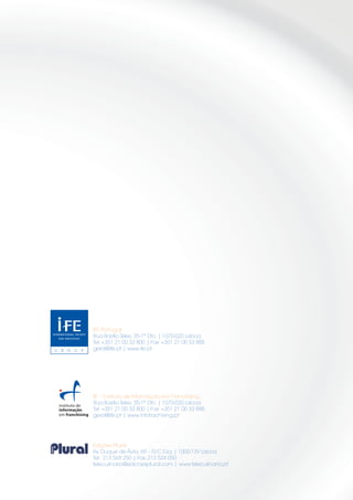 IFE Portugal
     Rua Basílio Teles, 35-1º Dto. | 1070-020 Lisboa
     Tel. +351 21 00 33 800 | Fax: +351 21 00 33 888
     geral@ife.pt | www.ife.pt




     IIF - Instituto de Informação em Franchising
     Rua Basílio Teles, 35-1º Dto. | 1070-020 Lisboa
     Tel. +351 21 00 33 800 | Fax: +351 21 00 33 888
     geral@ife.pt | www.infofrachising.pt




     Edições Plural
     Av. Duque de Ávila, 69 – R/C Esq. | 1000-139 Lisboa
     Tel.: 213 568 250 | Fax: 213 524 050
     teleculinaria@edicoesplural.com | www.teleculinaria.pt




16
 