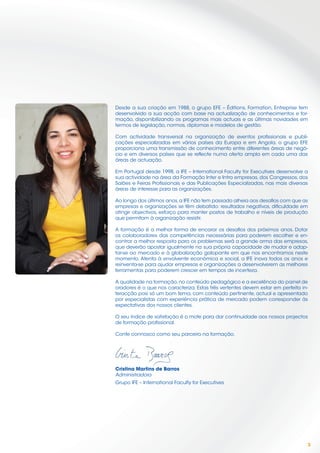 Desde a sua criação em 1988, o grupo EFE – Éditions, Formation, Entreprise tem
desenvolvido a sua acção com base na actualização de conhecimentos e for-
mação, disponibilizando os programas mais actuais e as últimas novidades em
termos de legislação, normas, diplomas e modelos de gestão.

Com actividade transversal na organização de eventos proﬁssionais e publi-
cações especializadas em vários países da Europa e em Angola, o grupo EFE
proporciona uma transmissão de conhecimento entre diferentes áreas de negó-
cio e em diversos países que se reﬂecte numa oferta ampla em cada uma das
áreas de actuação.

Em Portugal desde 1998, a IFE – International Faculty for Executives desenvolve a
sua actividade na área da Formação Inter e Intra empresas, dos Congressos, dos
Salões e Feiras Proﬁssionais e das Publicações Especializadas, nas mais diversas
áreas de interesse para as organizações.

Ao longo dos últimos anos, a IFE não tem passado alheia aos desaﬁos com que as
empresas e organizações se têm debatido: resultados negativos, diﬁculdade em
atingir objectivos, esforço para manter postos de trabalho e níveis de produção
que permitam à organização resistir.

A formação é a melhor forma de encarar os desaﬁos dos próximos anos. Dotar
os colaboradores das competências necessárias para poderem escolher e en-
contrar a melhor resposta para os problemas será a grande arma das empresas,
que deverão apostar igualmente na sua própria capacidade de mudar e adap-
tar-se ao mercado e à globalização galopante em que nos encontramos neste
momento. Atenta à envolvente económica e social, a IFE inova todos os anos e
reinventa-se para ajudar empresas e organizações a desenvolverem as melhores
ferramentas para poderem crescer em tempos de incerteza.

A qualidade na formação, no conteúdo pedagógico e a excelência do painel de
oradores é o que nos caracteriza. Estas três vertentes devem estar em perfeita in-
teracção pois só um bom tema, com conteúdo pertinente, actual e apresentado
por especialistas com experiência prática de mercado podem corresponder às
expectativas dos nossos clientes.

O seu índice de satisfação é o mote para dar continuidade aos nossos projectos
de formação proﬁssional.

Conte connosco como seu parceiro na formação.




C i ti   M ti d B
Cristina Martins de Barros
Administradora
Grupo IFE – International Faculty for Executives




                                                                                 3
 