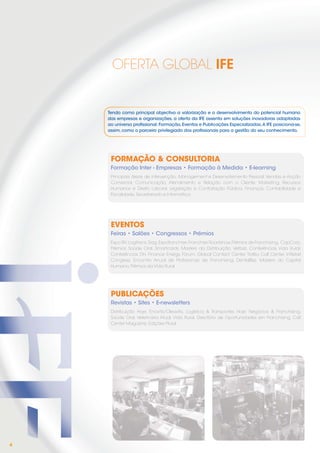 OFERTA GLOBAL IFE


    Tendo como principal objectivo a valorização e o desenvolvimento do potencial humano
    das empresas e organizações, a oferta da IFE assenta em soluções inovadoras adaptadas
    ao universo proﬁssional: Formação, Eventos e Publicações Especializadas. A IFE posiciona-se,
    assim, como o parceiro privilegiado dos proﬁssionais para a gestão do seu conhecimento.




     FORMAÇÃO & CONSULTORIA
     Formação Inter - Empresas • Formação à Medida • E-learning
     Principais áreas de intervenção: Management e Desenvolvimento Pessoal, Vendas e Acção
     Comercial, Comunicação, Atendimento e Relação com o Cliente, Marketing, Recursos
     Humanos e Direito Laboral, Legislação e Contratação Pública, Finanças, Contabilidade e
     Fiscalidade, Secretariado e Informática.




     EVENTOS
     Feiras • Salões • Congressos • Prémios
     Expo RH, Logitrans, Siag, Expofranchise, Franchise Roadshow, Prémios de Franchising, CapCorp,
     Prémios Saúde Oral, Smartcards, Masters da Distribuição, Vetbizz, Conferências Vida Rural,
     Conferências DH, Finance Energy Fórum, Global Contact Center, Troféu Call Center, inRetail
     Congress, Encontro Anual de Proﬁssionais de Franchising, DentalBizz, Masters do Capital
     Humano, Prémios da Vida Rural




     PUBLICAÇÕES
     Revistas • Sites • E-newsletters
     Distribuição Hoje, Enovitis/Oleavitis, Logística & Transportes Hoje, Negócios & Franchising,
     Saúde Oral, Veterinária Atual, Vida Rural, Directório de Oportunidades em Franchising, Call
     Center Magazine, Edições Plural




4
 