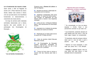 Ler é fundamental não importa a idade,         Programa para a Semana da Leitura na
                                               EB1 de Regadas…                                 Algumas dicas para conseguir
assim sendo, a EB1 de Regadas de
                                                                                             compreender os textos e aproveitar
acordo com o Plano Nacional de Leitura,        - Recolha de poemas e elaboração de                 mais a leitura:
                                               marcadores com os mesmos;
decidiu dedicar esta semana à leitura,
uma vez que esta exerce uma importância        - Apelando à Imaginação cada turma
                                               ira realizar “O cartaz da minha escola.”,
fundamental      no    desenvolvimento     e
                                               que consiste na elaboração de uma
crescimento dos nossos alunos.                 história sobre a escola e sua respectiva
                                               ilustração;
  Ao longo da semana serão realizadas
actividades relacionadas com a leitura,        - Leitura do livro “ O Pequeno Elefante
                                               Memo”, pela representante da associação
algumas    das    quais   poderão   ter   a                                                * Ter concentração na hora da leitura,
                                               de pais;
participação     dos    Encarregados      de                                               esqueça o mundo, foque o seu
                                               - Ilustração de um elefante de grandes    pensamento somente no que está a ler.
Educação….
                                               dimensões com exertos da história;
                                                                                           * Leia lentamente, prestando atenção em
                                               - Realização de um teatro pelos alunos    cada detalhe para não correr o risco de
                                               do quarto ano “O feitiço da birra”;         haver algum engano na compreensão.

                                                                                           * É importante, antes de começar a leitura,
                                               - Visita da escritora infantil Manuela
                                                                                           saber qual é o tipo de texto e qual o
                                               Machado à escola;
                                                                                           assunto      que      ele    aborda.
                                               - Os Encarregados de Educação
                                               poderão desenvolver actividades de          * Reserve um local sossegado, e sem
                                               leitura na sala de aula, em dia e hora      nada que possa tirar a sua atenção.
                                               acordados com o professor;
                                                                                           * Pratique a Leitura! Quanto mais ler,
                                                - Trocas de livros entre os alunos e      mais gosto terá pela leitura, e mais
                                               reconto oral das mesmas para toda a         facilidade terá em compreender.
   “Ler em família é fundamental…”             turma.
 