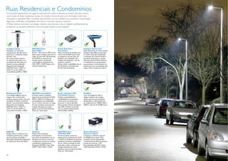 Ruas Residenciais e Condomínios
A iluminação desempenha um papel fundamental em como as pessoas se sentem. Por esse motivo,
a iluminação de áreas residenciais evoluiu de simples e funcional para uma iluminação muito mais
convidativa e agradável. Não é somente para fornecer luz, mas, também, para promover comunicação,
segurança, visibilidade, tranqüilidade, bem-estar e incentivar passeios noturnos.
A Philips oferece luminárias com design moderno que durante o dia se integram perfeitamente ao
ambiente e, ao anoitecer, oferecem uma iluminação atrativa e aconchegante.




CitySpirit Classic                   MASTER Colour                      Reator Eletrônico                    CitySpirit Street Color
Projetada com materiais              Elite CDM-T                        PrimaVision                          Estão disponíveis em duas versões:
transparentes, são discretas e       ELITE = 10% mais luz, 50% menos    Maior economia de energia, com       Ambient Light Effect que produz
ideais para o ambiente urbano        depreciação de ﬂuxo luminoso ao    vida útil de 50.000 horas, é leve    um efeito suave para sinalização
durante o dia.                       longo da vida e IRC 90. Economia   e compacto e de alto fator de        e indicação de caminho, devido a
Os componentes internos,             de até 60% no consumo de           potência com instalação mais         sua óptica perfurada e a versão
os suportes para poste e as          energia quando comparada           simples, pois dispensa o uso de      LED que possui 8 LEDs estáticos
proteções são fabricados em          com halógenas. Disponível em       capacitor e ignitor.                 e 4 dinâmicos pré-programados,
alumínio de alta qualidade.          35W, 70W e 150W. Opera com         Possui melhor estabilidade de cor    que permitem a troca, podem ser
Disponível para lâmpadas             reatores eletrônicos.              das lâmpadas e proteção para         usados para criar um ambiente que
MASTER Colour CDM-T e                                                   ﬁnal de vida da lâmpada.             traga a vida ao ambiente urbano.
CDO-TT de até 150W ou
CosmoPolis de 60W e 140W.




Metronomis Torino                    MASTER CosmoWhite                  Reator eletrônico HID                RoadStar
Com design elegante, que se          Formato tubular compacta,          PrimaVision Xtreme                   Com tecnologia de LEDs e
integra com a maioria dos            disponível nas potências de 60W,   Perfeita compatibilidade e           design moderno, seu projeto
projetos urbanos, pode criar uma     90W e 140W. Luz brilhante de       conﬁabilidade, com proteção          óptico permite uma excelente
variedade de efeitos luminosos       alta qualidade, boa estabilidade   contra picos de tensão para          distribuição e uniformidade de
devido a seus elementos ópticos.     de cor e ﬂuxo luminoso ao longo    preservar a vida da lâmpada.         luz. Disponível em 4.000K, 44W a
Disponível para lâmpadas             da vida, excelente economia de     Possui grande eﬁcácia energética     200W e vida útil de 70.000 horas.
MASTER Colour CDM-T e                energia. Necessita de reator/      (até 92%). Produto de acordo
CDO-TT de até 150W ou                ignitor para seu funcionamento.    com as normas internacionais
CosmoPolis de 60W e 140W.            Pode ser “dimerizada”.             (RoHS, ENEC, KEMA).




HGP 600                              Gullwing                           MASTER Colour                        Reator Eletrônico
Design suave e moderno, com          Proporciona excelente              CDM Elite MW                         Advance e-Vision®
excelente performance, versão        desempenho em iluminação           Formato tubular compacto,            Compacto e eﬁciente, vida útil
para iluminação downlight e          para áreas de pedestres, ruas ou   disponível nas potências de 210W     de 50.000 horas, baixo THD,
iluminação de fachadas, disponível   estradas. Sua forma a torna um     e 315W. Luz brilhante de altíssima   proteção contra sobretensão
em alturas de 76cm até 365cm.        complemento natural no cenário     qualidade, excelente estabilidade    e dimerizável até 50% da potência
                                     arquitetônico. Especial para       de cor e ﬂuxo ao longo da vida,      através de controle 1-10V.
                                     lâmpadas MASTER Colour Elite       associada a maior economia de        Para lâmpadas MASTER Colour
                                     CDM-T MW 210W e 315W.              energia. Necessita de reator         CDM Elite MW 210W e 315W.
                                                                        eletrônico para seu funcionamento.
                                                                        Pode ser “dimerizada”.

12                                                                                                                                                13
 