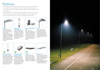 Rodovias
Na iluminação de rodovias, é de fundamental importância se optar por soluções que garantam uma
boa reprodução de cores, com excelente visibilidade, durabilidade, alta eﬁciência e segurança.
A Linha Philips de luminárias e lâmpadas para Iluminação Pública possui várias opções que atendem
a esses requisitos.
Com design diferenciado e alta tecnologia, além de manutenção simpliﬁcada e fácil, proporcionam
os mais variados usos e se incorporam ao projeto arquitetônico de maneira moderna e eﬁcaz,
diminuindo o consumo de energia e os custos com manutenção e troca de lâmpadas.




Selenium                           Vapor Metálico                     Reatores Eletromagnéticos           Iridium
Especial para iluminação de        MASTER HPI-T Plus                  HID                                 De fácil manutenção, possui
grandes avenidas. Selenium é       Formato tubular, disponível nas    São compactos, de alto              formas elegantes e levemente
eﬁciente e resistente, com grau    potências de 250W e 400W.          rendimento e desempenho para        arredondadas. Muito eﬁciente
de proteção IP66.                  Luz brilhante de alta qualidade,   lâmpadas a Vapor Metálico, com      quando utilizada com lâmpadas
É ideal para ser utilizada com     boa estabilidade de cor e ﬂuxo     ou sem ignitor incorporado, de      CosmoPolis e pode ser usada
lâmpadas Vapor de Sódio SON-TP     ao longo da vida, associada a      alto e baixo fator de potência.     com lâmpadas HID de até 400W.
ou Metálica HPI-T P até 400W       economia de energia. Necessita     Instalação e cabeamento simples     Grau de proteção IP66 para toda
e MASTER Colour CDO-TT de          de reator/ignitor para seu         com modelos de uso interno          a luminária.
até 150W, de fácil instalação e    funcionamento.                     ou externo com baixas perdas
manutenção. Pode ser dimerizada                                       elétricas.
em até 50%.




MASTER CosmoWhite                  Reator eletrônico HID              RoadStar                            Essential Line
Formato tubular compacta,          PrimaVision Xtreme                 Com tecnologia de LEDs e            Nova luminária LED, com eﬁciência
disponível nas potências de 60W,   Perfeita compatibilidade e         design moderno, seu projeto         superior a 85 lm/W, torna-se uma
90W e 140W. Luz brilhante de       conﬁabilidade, com proteção        óptico permite uma excelente        opção para substituição de sistemas
alta qualidade, boa estabilidade   contra picos de tensão para        distribuição e uniformidade de      convencionais com excelente
de cor e ﬂuxo luminoso ao longo    preservar a vida da lâmpada.       luz. Disponível em 4.000K, 44W a    economia de energia.
da vida, excelente economia de     Possui grande eﬁcácia energética   200W e vida útil de 70.000 horas.   Disponível nas potências de 105W
energia. Necessita de reator/      (até 92%). Produto de acordo                                           a 175W e 50.000 horas de vida
ignitor para seu funcionamento.    com as normas internacionais                                           útil, 4.000K ou 5.500K e IRC >75.
Pode ser “dimerizada”.             (RoHS, ENEC, KEMA).



14                                                                                                                                              15
 