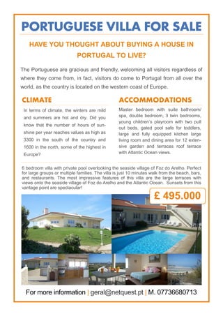 PORTUGUESE VILLA FOR SALE
In terms of climate, the winters are mild
and summers are hot and dry. Did you
know that the number of hours of sun-
shine per year reaches values as high as
3300 in the south of the country and
1600 in the north, some of the highest in
Europe?
HAVE YOU THOUGHT ABOUT BUYING A HOUSE IN
PORTUGAL TO LIVE?
The Portuguese are gracious and friendly, welcoming all visitors regardless of
where they come from, in fact, visitors do come to Portugal from all over the
world, as the country is located on the western coast of Europe.
CLIMATE ACCOMMODATIONS
6 bedroom villa with private pool overlooking the seaside village of Foz do Arelho. Perfect
for large groups or multiple families. The villa is just 10 minutes walk from the beach, bars,
and restaurants. The most impressive features of this villa are the large terraces with
views onto the seaside village of Foz do Arelho and the Atlantic Ocean. Sunsets from this
vantage point are spectacular!
For more information | geral@netquest.pt | M. 07736680713
Master bedroom with suite bathroom/
spa, double bedroom, 3 twin bedrooms,
young children’s playroom with two pull
out beds, gated pool safe for toddlers,
large and fully equipped kitchen large
living room and dining area for 12 exten-
sive garden and terraces roof terrace
with Atlantic Ocean views.
£ 495.000
 