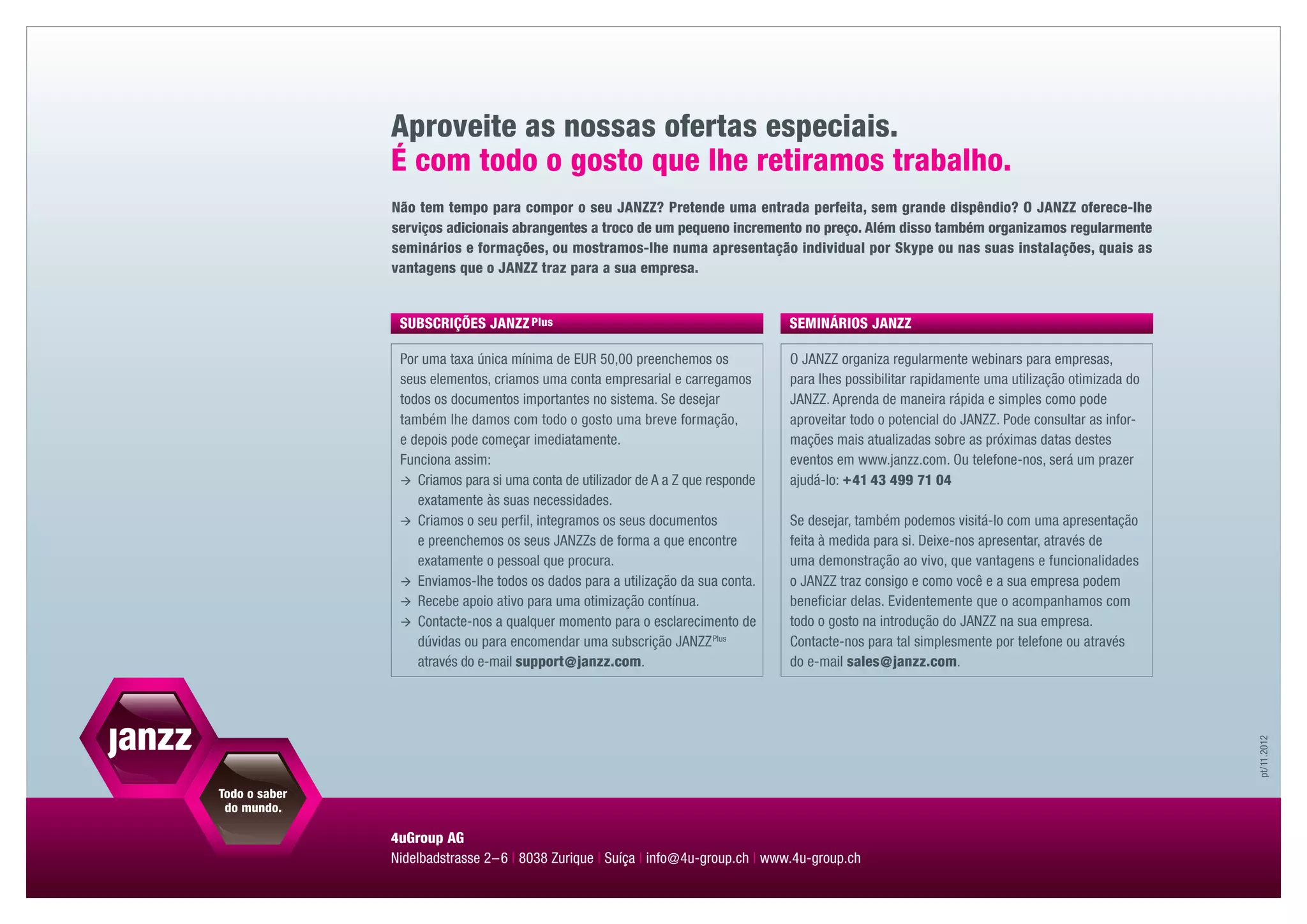 Aproveite as nossas ofertas especiais.
É com todo o gosto que lhe retiramos trabalho.
Não tem tempo para compor o seu JANZZ? Pretende uma entrada perfeita, sem grande dispêndio? O JANZZ oferece-lhe
serviços adicionais abrangentes a troco de um pequeno incremento no preço. Além disso também organizamos regularmente
seminários e formações, ou mostramos-lhe numa apresentação individual por Skype ou nas suas instalações, quais as
vantagens que o JANZZ traz para a sua empresa.


 SUBSCRIÇÕES JANZZ plus                                               SEMINÁRIOS JANZZ

 Por uma taxa única mínima de EUR 50,00 preenchemos os                O JANZZ organiza regularmente webinars para empresas,
 seus elementos, criamos uma conta empresarial e carregamos           para lhes possibilitar rapidamente uma utilização otimizada do
 todos os documentos importantes no sistema. Se desejar               JANZZ. Aprenda de maneira rápida e simples como pode
 também lhe damos com todo o gosto uma breve formação,                aproveitar todo o potencial do JANZZ. Pode consultar as infor-
 e depois pode começar imediatamente.                                 mações mais atualizadas sobre as próximas datas destes
 Funciona assim:                                                      eventos em www.janzz.com. Ou telefone-nos, será um prazer
 	 riamos para si uma conta de utilizador de A a Z que responde
    C                                                                 ajudá-lo: +  1 43 499 71 04
                                                                                  4
    exatamente às suas necessidades.
 	 riamos o seu perfil, integramos os seus documentos
    C                                                                 Se desejar, também podemos visitá-lo com uma apresentação
    e preenchemos os seus JANZZs de forma a que encontre              feita à medida para si. Deixe-nos apresentar, através de
    exatamente o pessoal que procura.                                 uma demonstração ao vivo, que vantagens e funcionalidades
 	 nviamos-lhe todos os dados para a utilização da sua conta.
    E                                                                 o JANZZ traz consigo e como você e a sua empresa podem
 	 ecebe apoio ativo para uma otimização contínua.
    R                                                                 beneficiar delas. Evidentemente que o acompanhamos com
 	 ontacte-nos a qualquer momento para o esclarecimento de
    C                                                                 todo o gosto na introdução do JANZZ na sua empresa.
    dúvidas ou para encomendar uma subscrição JANZZ Plus              Contacte-nos para tal simplesmente por telefone ou através
    através do e-mail ­ upport    anzz.com.
                      s        @j                                     do e-mail ­ ales    anzz.com.
                                                                                s     @j




                                                                                                                                       pt / 11.2012
4uGroup AG
Nidelbadstrasse 2 – 6 | 8038 Zurique | Suíça | info @ 4u-group.ch | www.4u-group.ch
 
