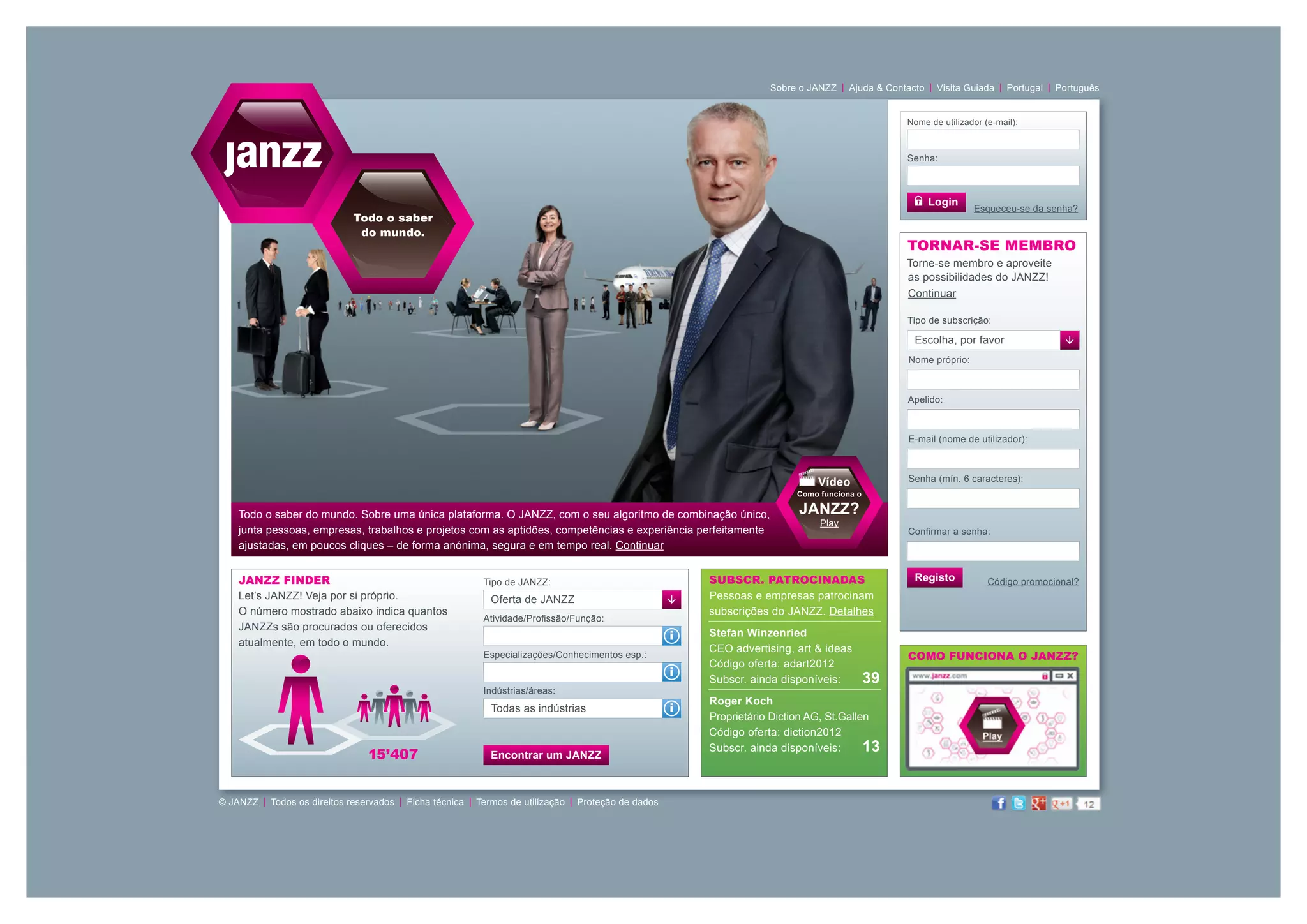 |                 |              | Portugal  Português
                                                                                                                            Sobre o JANZZ  Ajuda & Contacto  Visita Guiada            | 


                                                                                                                                                         Nome de utilizador (e-mail):



                                                                                                                                                         Senha:



                                                                                                                                                              Login
                                                                                                                                                                         Esqueceu-se da senha?
                                Todo o saber
                                 do mundo.
                                                                                                                                                         TORNAR-SE MEMBRO
                                                                                                                                                         Torne-se membro e aproveite
                                                                                                                                                         as possibilidades do JANZZ!
                                                                                                                                                         Continuar

                                                                                                                                                         Tipo de subscrição:

                                                                                                                                                          Escolha, por favor                 
                                                                                                                                                         Nome próprio:



                                                                                                                                                         Apelido:



                                                                                                                                                         E-mail (nome de utilizador):



                                                                                                                                      Vídeo              Senha (mín. 6 caracteres):
                                                                                                                                  Como funciona o

    Todo o saber do mundo. Sobre uma única plataforma. O JANZZ, com o seu algoritmo de combinação único,                          JANZZ?
                                                                                                                                       Play
    junta pessoas, empresas, trabalhos e projetos com as aptidões, competências e experiência perfeitamente                                              Confirmar a senha:
    ajustadas, em poucos cliques – de forma anónima, segura e em tempo real. Continuar


    JANZZ Finder                                               Tipo de JANZZ:                                   Subscr. patrocinadas                      Registo            Código promocional?
    Let’s JANZZ! Veja por si próprio.                           Oferta de JANZZ                                Pessoas e empresas patrocinam
    O número mostrado abaixo indica quantos                                                                     subscrições do JANZZ. Detalhes
                                                               Atividade/Profissão/Função:
    JANZZs são procurados ou oferecidos
                                                                                                            i   Stefan Winzenried
    atualmente, em todo o mundo.
                                                                                                                CEO advertising, art & ideas
                                                               Especializações/Conhecimentos esp.:                                                       COMO FUNCIONA O JANZZ?
                                                                                                                Código oferta: adart2012
                                                                                                            i
                                                                                                                Subscr. ainda disponíveis:         39
                                                               Indústrias/áreas:
                                                                                                                Roger Koch
                                                                 Todas as indústrias                        i
                                                                                                                Proprietário Diction AG, St.Gallen
                                                                                                                Código oferta: diction2012
                                                                                                                Subscr. ainda disponíveis:      13
                                   15’407                       Encontrar um JANZZ



© JANZZ  |  Todos os direitos reservados  |  Ficha técnica  |  Termos de utilização  |  Proteção de dados
 